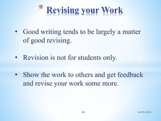 • Good writing tends to be largely a matter
of good revising.
• Revision is not for students only.
• Show the work to others and get feedback
and revise your work some more.
* Revising your Work
40 04/05/2023
 
