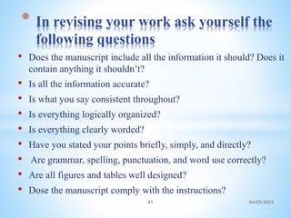 • Does the manuscript include all the information it should? Does it
contain anything it shouldn’t?
• Is all the information accurate?
• Is what you say consistent throughout?
• Is everything logically organized?
• Is everything clearly worded?
• Have you stated your points briefly, simply, and directly?
• Are grammar, spelling, punctuation, and word use correctly?
• Are all figures and tables well designed?
• Dose the manuscript comply with the instructions?
* In revising your work ask yourself the
following questions
41 04/05/2023
 