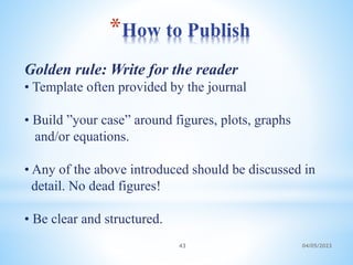 *How to Publish
04/05/2023
43
Golden rule: Write for the reader
• Template often provided by the journal
• Build ”your case” around figures, plots, graphs
and/or equations.
• Any of the above introduced should be discussed in
detail. No dead figures!
• Be clear and structured.
 