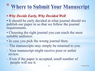 • Why Decide Early, Why Decided Well
• It should be early decided at what journal should we
publish our paper in so that we follow the journal
requirements.
• Choosing the right journal you can reach the most
suitable audience.
• In case you pick the wrong journal then:
– The manuscripts may simply be returned to you.
– Your manuscript might receive poor or unfair
review.
– Even if the paper is accepted, small number of
people will see it.
* Where to Submit Your Manuscript
44 04/05/2023
 