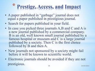 • A paper published in “garbage” journal does not
equal a paper published in prestigious journal.
• Search for papers published in your field.
• In case you picked three journals A,B and C and A is
a new journal published by a commercial company.
B is an old, well known small journal published by a
famous hospital or museum and C is a large journal
published by a society. Then C is the first choice
followed by B and then A.
• New journals not sponsored by a society might fail
before it will be known to scientific world.
• Electronic journals should be avoided if they are not
prestigious.
* Prestige, Access, and Impact
45 04/05/2023
 