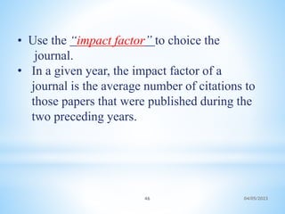 • Use the “impact factor” to choice the
journal.
• In a given year, the impact factor of a
journal is the average number of citations to
those papers that were published during the
two preceding years.
46 04/05/2023
 