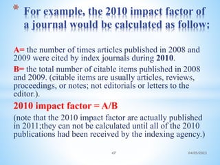 A= the number of times articles published in 2008 and
2009 were cited by index journals during 2010.
B= the total number of citable items published in 2008
and 2009. (citable items are usually articles, reviews,
proceedings, or notes; not editorials or letters to the
editor.).
2010 impact factor = A/B
(note that the 2010 impact factor are actually published
in 2011;they can not be calculated until all of the 2010
publications had been received by the indexing agency.)
* For example, the 2010 impact factor of
a journal would be calculated as follow:
47 04/05/2023
 