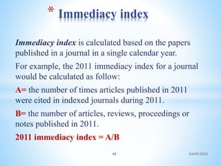 Immediacy index is calculated based on the papers
published in a journal in a single calendar year.
For example, the 2011 immediacy index for a journal
would be calculated as follow:
A= the number of times articles published in 2011
were cited in indexed journals during 2011.
B= the number of articles, reviews, proceedings or
notes published in 2011.
2011 immediacy index = A/B
* Immediacy index
48 04/05/2023
 
