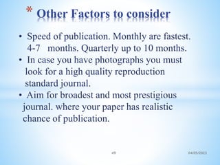 • Speed of publication. Monthly are fastest.
4-7 months. Quarterly up to 10 months.
• In case you have photographs you must
look for a high quality reproduction
standard journal.
• Aim for broadest and most prestigious
journal. where your paper has realistic
chance of publication.
* Other Factors to consider
49 04/05/2023
 