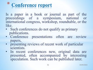Is a paper in a book or journal as part of the
proceedings of a symposium, national or
international congress, workshop, roundtable, or the
like.
• Such conferences do not qualify as primary
publications.
• Conference presentations often are review
papers,
• presenting reviews of recent work of particular
scientists.
• In recent conferences new, original data are
presented, often accompanied by interesting
speculation. Such work can be published later.
* Conference report
52 04/05/2023
 