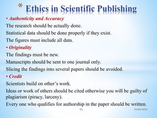 • Authenticity and Accuracy
The research should be actually done.
Statistical data should be done properly if they exist.
The figures must include all data.
• Originality
The findings must be new.
Manuscripts should be sent to one journal only.
Slicing the findings into several papers should be avoided.
• Credit
Scientists build on other’s work.
Ideas or work of others should be cited otherwise you will be guilty of
plagiarism (piracy, larceny).
Every one who qualifies for authorship in the paper should be written.
* Ethics in Scientific Publishing
53 04/05/2023
 
