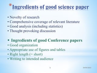 *Ingredients of good science paper
04/05/2023
6
• Novelty of research
• Comprehensive coverage of relevant literature
• Good analysis (including statistics)
• Thought provoking discussion
 Ingredients of good Conference papers
• Good organization
• Appropriate use of figures and tables
• Right length (= short)
• Writing to intended audience
 