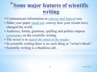 *Some major features of scientific
writing
04/05/2023
8
• Communicate information in concise and logical way
• Make your paper stand out: convey how your results have
changed the world.
• Audience, forma, grammar, spelling and politics impose
constraints on the scientific writing.
• The secret is to match the mind of the reader.
• In scientific writing there is no such thing as "writer's block“.
• Scientific writing is a thankless job.
 