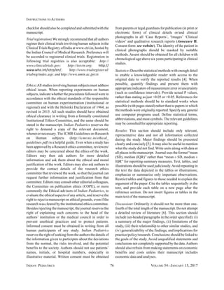 INDIAN PEDIATRICS 76 VOLUME 54__JANUARY 15, 2017
INSTRUCTIONS TO AUTHORS
checklist should also be completed and submitted with the
manuscript.
Trial registration:We strongly recommend that all authors
register their clinical trials involving human subjects in the
Clinical Trials Registry of India at www.ctri.in, hosted by
the Indian Council of Medical Research. Preference will
be accorded to registered clinical trials. Registration in
following trial registries is also acceptable: http://
www.clinicaltrials.gov; http://isrctn.org; http://
www.who.int/ictrp/en/; http://www.trialregister.nl/
trialreg/index.asp; and http://www.umin.ac.jp/ctr.
Ethics:All studies involving human subjects must address
ethical issues. When reporting experiments on human
subjects, indicate whether the procedures followed were in
accordance with the ethical standards of the responsible
committee on human experimentation (institutional or
regional) and with the Helsinki Declaration of 1964, as
revised in 2013. All such studies should have obtained
ethical clearance in writing from a formally constituted
Institutional Ethics Committee, and the same should be
stated in the manuscript. Indian Pediatrics reserves the
right to demand a copy of the relevant document,
whenever necessary. The ICMR Guidelines on Research
on Human subjects (http://icmr.nic.in/ethical_
guidelines.pdf) is a helpful guide. Even when a study has
been approved by a Research ethics committee, reviewers/
editors may be concerned about the ethics of the work.
Editors may then ask authors for more detailed
information and ask them about the ethical and moral
justification of the work. Editors may also ask authors to
provide the contact details of the research ethics
committee that reviewed the work, so that the journal can
request further information and justification from that
committee. Editors may consult other editorial colleagues,
the Committee on publication ethics (COPE), or more
commonly the Ethical advisors of Indian Pediatrics, to
evaluate the ethical aspects of any article, and reserve the
right to reject a manuscript on ethical grounds, even if the
research was cleared by the institutional ethics committee.
Besides rejecting the manuscript, the journal reserves the
right of explaining such concerns to the head of the
authors’ institution or the medical council in order to
prevent unethical practices and to protect patients.
Informed consent must be obtained in writing from all
human participants of any study. Indian Pediatrics
reserves the right of seeking from the authors the details of
the information given to participnts about the deviations
from the normal, the risks involved, and the potential
benefits to the society. Authors should not use patients’
names, initials, or hospital numbers, especially in
illustrative material. Written consent must be obtained
from parents or legal guardians for publication (in print or
electronic form) of clinical details or/and clinical
photographs in all ‘Case Reports’, ‘Images’ ‘Clinical
videos’ and qualitative research reports (Annexure II:
Consent form: see website). The identity of the patient in
clinical photographs should be masked by suitable
methods. Assent should be obtained for all children with
chronological age above six years participating in clinical
studies.
Statistics: Describe statistical methods with enough detail
to enable a knowledgeable reader with access to the
original data to verify the reported results [4]. When
possible, quantify findings and present them with
appropriate indicators of measurement error or uncertainty
(such as confidence intervals). Provide actual P values,
rather than stating as just <0.05 or >0.05. References for
statistical methods should be to standard works when
possible (with pages stated) rather than to papers in which
the methods were originally reported. Specify any general
use computer programs used. Define statistical terms,
abbreviations, and most symbols. The relevant guidelines
may be consulted for appropriate reporting.
Results: This section should include only relevant,
representative data and not all information collected
during the study. Major findings should be presented
clearly and concisely [5]. It may also be useful to mention
what the study did not find. Write units along with data at
all places in the manuscript. Journal uses the format “mean
(SD), median (IQR)” rather than “mean ± SD, median ±
IQR” for reporting summary measures. Text, tables, and
illustrations should be used judiciously.Avoid repeating in
the text the data depicted in the tables or illustrations;
emphasize or summarize only important observations.
Restrict tables and figures to those needed to explain the
argument of the paper. Cite the tables sequentially in the
text, and provide each table on a new page after the
reference section. Do not insert figures or tables in the
main text of the manuscript.
Discussion: Ordinarily it should not be more than one-
fourth of the total length of the manuscript. Do not attempt
a detailed review of literature [6]. This section should
include (un-headed paragraphs in the order specified): (i)
a summary of the major findings, (ii) limitations of the
study, (iii) their relationship to other similar studies, and
(iv) generalizability of the findings, and implications for
practice/policy/research. Conclusions should be linked to
the goals of the study. Avoid unqualified statements and
conclusions not completely supported by the data.Authors
should also refrain from making statements on economic
benefits and costs unless their manuscript includes
economic data and analyses.
 