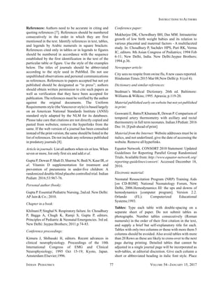 INDIAN PEDIATRICS 77 VOLUME 54__JANUARY 15, 2017
INSTRUCTIONS TO AUTHORS
References: Authors need to be accurate in citing and
quoting references [7]. References should be numbered
consecutively in the order in which they are first
mentioned in the text. Identify references in text, tables,
and legends by Arabic numerals in square brackets.
References cited only in tables or in legends to figures
should be numbered in accordance with the sequence
established by the first identification in the text of the
particular table or figure. Use the style of the examples
below. The titles of journals should be abbreviated
according to the style used in PubMed. Do not use
unpublished observations and personal communications
as references. References to papers accepted but not yet
published should be designated as “in press”; authors
should obtain written permission to cite such papers as
well as verification that they have been accepted for
publication.The references must be verified by the author
against the original documents. The Uniform
Requirements style (the Vancouver style) is based largely
on an American National Standards Institute (ANSI)
standard style adapted by the NLM for its databases.
Please take care that citations are not directly copied and
pasted from websites; remove the hyperlinks from the
same. If the web version of a journal has been consulted
instead of the print version, the same should be listed in the
list of references. Do not include any reference published
in predatory journals [8].
Article in journals: List all authors when six or less.When
seven or more, list only first six and add et al.
Gupta P, Dewan P, Shah D, Sharma N, Bedi N, Kaur IR, et
al. Vitamin D supplementation for treatment and
prevention of pneumonia in under-five children: A
randomized double-blind placebo controlled trial. Indian
Pediatr. 2016;53:967-76.
Personal author (book):
Gupta P. Essential Pediatric Nursing, 2nd ed. New Delhi:
AP Jain & Co.; 2010.
Chapter in a book:
Khilnani P, Singhal N. Respiratory failure. In: Choudhury
P, Bagga A, Chugh K, Ramji S, Gupta P, editors.
Principles of Pediatric & Neonatal Emergencies. 3rd ed.
New Delhi: Jaypee Brothers; 2011.p.74-83.
Conference proceedings:
Kimura J, Shibasaki H, editors. Recent advances in
clinical neurophysiology. Proceedings of the 10th
International Congress of EMG and Clinical
Neurophysiology; 1995 Oct 15-19; Kyoto, Japan.
Amsterdam:Elsevier;1996.
Conference paper:
Mukherjee DK, Chowdhury BH, Das MM. Intrauterine
growth of low birth weight babies and its relation to
various placental and maternal factors - A multifaceted
study. In: Choudhury P, Sachdev HPS, Puri RK, Verma
IC, editors. 8th Asian Congress of Pediatrics; 1994 Feb
6-11; New Delhi, India. New Delhi:Jaypee Brothers;
1994.p.36.
Newspaper article:
City sees no respite from swine flu, 8 new cases reported.
Hindustan Times 2015 Mar 08;New Delhi:p. 8 (col 4).
Dictionary and similar references:
Stedman’s Medical Dictionary. 26th ed. Baltimore:
Williams & Wilkins; 1995.Apraxia; p.119-20.
Material published early on website but not yet published
in print:
Goswami E, Batra P, Khurana R, Dewan P. Comparison of
temporal artery thermometry with axillary and rectal
thermometry in full term neonates. Indian J Pediatr. 2016
Dec 16. [Epub ahead of print]
Material from the Internet: Website addresses must be in
italics, and not underlined; give the date of accessing the
website. Remove all hyperlinks.
Equator Network. CONSORT 2010 Statement: Updated
Guidelines for Reporting Parallel Group Randomised
Trials.Available from: http://www.equator-network.org/
reporting-guidelines/consort/. Accessed December 18,
2016.
Electronic material:
Neonatal Resuscitation Program (NRP) Training Aids
[on CD-ROM]. National Neonatology Forum, New
Delhi, 2006.Hemodynamics III: the ups and downs of
hemodynamics [computer program]. Version 2.2.
Orlando (FL): Computerized Educational
Systems;1993.
Tables: Type each table with double-spacing on a
separate sheet of paper. Do not submit tables as
photographs. Number tables consecutively (Roman
numerals) in the order of their first citation in the text,
and supply a brief but self-explanatory title for each.
Tables with only two columns or those with more them 5
columns should be avoided. Also avoid tables with more
than 20 Rows as these are likely to cross-over to the next
page during printing. Detailed tables that cannot be
adjusted in a single journal page will be incorporated as
web-tables, at editorial discretion. Give each column a
short or abbreviated heading in italic font style. Place
 