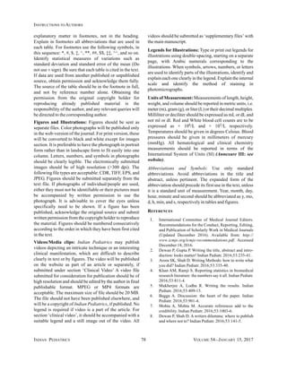 INDIAN PEDIATRICS 78 VOLUME 54__JANUARY 15, 2017
INSTRUCTIONS TO AUTHORS
explanatory matter in footnotes, not in the heading.
Explain in footnotes all abbreviations that are used in
each table. For footnotes use the following symbols, in
this sequence: *, #, $, ‡, ^, **, ##, $$, ‡‡, ^^, and so on.
Identify statistical measures of variations such as
standard deviation and standard error of the mean (Do
not use ± sign). Be sure that each table is cited in the text.
If data are used from another published or unpublished
source, obtain permission and acknowledge them fully.
The source of the table should be in the footnote in full,
and not by reference number alone. Obtaining the
permission from the original copyright holder for
reproducing already published material is the
responsibility of the author, and any relevant queries will
be directed to the corresponding author.
Figures and Illustrations: Figures should be sent as
separate files. Color photographs will be published only
in the web-version of the journal. For print version, these
will be converted to black and white except for images
section. It is preferable to have the photograph in portrait
form rather than in landscape form to fit easily into one
column. Letters, numbers, and symbols in photographs
should be clearly legible. The electronically submitted
images should be of high resolution (>300 dpi). The
following file types are acceptable: CDR, TIFF, EPS, and
JPEG. Figures should be submitted separately from the
text file. If photographs of individual/people are used,
either they must not be identifiable or their pictures must
be accompanied by written permission to use the
photograph. It is advisable to cover the eyes unless
specifically need to be shown. If a figure has been
published, acknowledge the original source and submit
written permission from the copyright holder to reproduce
the material. Figures should be numbered consecutively
according to the order in which they have been first cited
in the text.
Videos/Media clips: Indian Pediatrics may publish
videos depicting an intricate technique or an interesting
clinical manifestation, which are difficult to describe
clearly in text or by figures. The video will be published
on the website as part of an article or separately, if
submitted under section ‘Clinical Video’ A video file
submitted for consideration for publication should be of
high resolution and should be edited by the author in final
publishable format. MPEG or MP4 formats are
acceptable. The maximum size of file should be 20 MB.
The file should not have been published elsewhere, and
will be a copyright of Indian Pediatrics, if published. No
legend is required if video is a part of the article. For
section ‘clinical video’, it should be accompanied with a
suitable legend and a still image out of the video. All
videos should be submitted as ‘supplementary files’ with
the main manuscript.
Legends for Illustrations: Type or print out legends for
illustrations using double-spacing, starting on a separate
page, with Arabic numerals corresponding to the
illustrations. When symbols, arrows, numbers, or letters
are used to identify parts of the illustrations, identify and
explain each one clearly in the legend. Explain the internal
scale and identify the method of staining in
photomicrographs.
Units of Measurement: Measurements of length, height,
weight, and volume should be reported in metric units, i.e.
meter (m), gram (g), or liter (L) or their decimal multiples.
Milliliter or deciliter should be expressed as mL or dL and
not ml or dl. Red and White blood cell counts are to be
expressed as × 106/L and × 103/L respectively.
Temperatures should be given in degrees Celsius. Blood
pressures should be given in millimeters of mercury
(mmHg). All hematological and clinical chemistry
measurements should be reported in terms of the
International System of Units (SI) (Annexure III: see
website).
Abbreviations and Symbols: Use only standard
abbreviations. Avoid abbreviations in the title and
abstract, unless pertinent. The expanded form of the
abbreviation should precede its first use in the text, unless
it is a standard unit of measurement. Year, month, day,
hour, minute and second should be abbreviated as y, mo,
d, h, min, and s, respectively in tables and figures.
REFERENCES
1. International Committee of Medical Journal Editors.
Recommendations for the Conduct, Reporting, Editing,
and Publication of Scholarly Work in Medical Journals
(Updated December 2016). Available from: http://
www.icmje.org/icmje-recommendations.pdf. Accessed
December 18, 2016.
2. Dewan P, Gupta P. Writing the title, abstract and intro-
duction: looks matter! Indian Pediatr. 2016;53:235-41.
3. Arora SK, Shah D. Writing Methods: how to write what
you did? Indian Pediatr. 2016;53:335-40.
4. Khan AM, Ramji S. Reporting statistics in biomedical
research literature: the numbers say it all. Indian Pediatr.
2016;53:811-4.
5. Mukherjee A, Lodha R. Writing the results. Indian
Pediatr. 2016;53:409-15.
6. Bagga A. Discussion: the heart of the paper. Indian
Pediatr. 2016;53:901-4.
7. Mohta A, Mohta M. Accurate references add to the
credibility. Indian Pediatr. 2016;53:1003-6.
8. Dewan P, Shah D. A writers dilemma: where to publish
and where not to? Indian Pediatr. 2016;53:141-5.
 