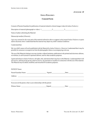INDIAN PEDIATRICS 80 VOLUME 54__JANUARY 15, 2017
INSTRUCTIONS TO AUTHORS
ANNEXURE II
INDIAN PEDIATRICS
Consent Form
Consent of Parents/Guardian for publication of material related to clinical images/videos In Indian Pediatrics
Description of material (photograph or video): 1._____________2.______________3.________________
Name of author submitting the Material:
Manuscript number (if known):
I give my consent for all or any part of the material referred to above to appear in the journal Indian Pediatrics in print
and/or electronic form. I understand that the material may depict my child’s medical conditions.
I understand that:
My/ my child’s name will not be published with the Material by Indian Pediatrics. However, I understand that it may be
possible for someone to recognize me from the photographs/videos or accompanying write-up.
The use of the Material relating to me may include, without limitation, publication in the printed and electronic editions,
on websites, in sub-licensed or reprinted editions, and for other academic purposes.
I grant and release to Indian Pediatrics all rights, title, and interest that I may have in the Material. I understand that I will
not receive, and am giving up any claim to receive, any payment or royalties in connection with the use of the material.
The Material may be edited, modified, and retouched for academic purposes.
PATIENT Name:
Parent/Guardian Name: _________________________ Signed:_________________Date:___________________
Address: ____________________________________________________________________________________
___________________________________________________________________________________________________
If you are not the parent, what is your relationship with the patient
Witness Name: ________________________________Signed:_________________ Date: __________________
 