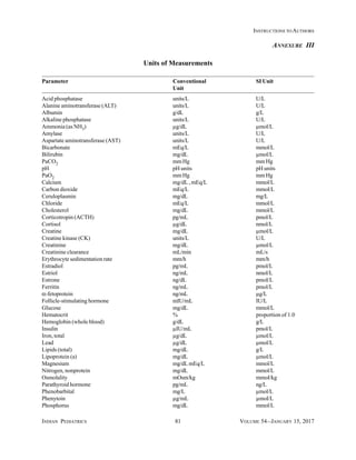 INDIAN PEDIATRICS 81 VOLUME 54__JANUARY 15, 2017
INSTRUCTIONS TO AUTHORS
Parameter Conventional SI Unit
Unit
Acid phosphatase units/L U/L
Alanine aminotransferase (ALT) units/L U/L
Albumin g/dL g/L
Alkaline phosphatase units/L U/L
Ammonia (as NH3) µg/dL µmol/L
Amylase units/L U/L
Aspartate aminotransferase (AST) units/L U/L
Bicarbonate mEq/L mmol/L
Bilirubin mg/dL µmol/L
PaCO2 mmHg mmHg
pH pH units pH units
PaO2 mmHg mmHg
Calcium mg/dL , mEq/L mmol/L
Carbon dioxide mEq/L mmoI/L
Ceruloplasmin mg/dL mg/L
Chloride mEq/L mmol/L
Cholesterol mg/dL mmol/L
Corticotropin (ACTH) pg/mL pmol/L
Cortisol µg/dL nmol/L
Creatine mg/dL µmol/L
Creatine kinase (CK) units/L U/L
Creatinine mg/dL µmol/L
Creatinine clearance mL/min mL/s
Erythrocyte sedimentation rate mm/h mm/h
Estradiol pg/mL pmol/L
Estriol ng/mL nmol/L
Estrone ng/dL pmoI/L
Ferritin ng/mL pmol/L
α-fetoprotein ng/mL µg/L
Follicle-stimulating hormone mIU/mL IU/L
Glucose mg/dL mmol/L
Hematocrit % proportion of 1.0
Hemoglobin (whole blood) g/dL g/L
Insulin µIU/mL pmol/L
Iron, total µg/dL µmol/L
Lead µg/dL µmol/L
Lipids (total) mg/dL g/L
Lipoprotein (a) mg/dL µmol/L
Magnesium mg/dLmEq/L mmol/L
Nitrogen, nonprotein mg/dL mmol/L
Osmolality mOsm/kg mmoI/kg
Parathyroid hormone pg/mL ng/L
Phenobarbital mg/L µmol/L
Phenytoin µg/mL µmoI/L
Phosphorus mg/dL mmol/L
Units of Measurements
ANNEXURE III
 