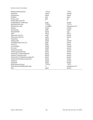 INDIAN PEDIATRICS 82 VOLUME 54__JANUARY 15, 2017
INSTRUCTIONS TO AUTHORS
Platelets (thrombocytes) ×103/µL ×109/L
Potassium mEq/L mmoI/L
Progesterone ng/mL nmol/L
Prolactin µg/L pmol
Protein, total g/dL g/L
Prothrombin time (PT) s s
Protoporphyrin, erythrocyte µg/dL µmol/L
Red blood cell count ×106/µL ×1012/L
Reticulocyte count % of RBCs Proportion of 1.0
Sodium mEq/L mmol/L
Testosterone ng/dL nmol/L
Thyroglobulin ng/mL µg/L
TSH mIU/L mIU/L
Thyroxine, free (T4) ng/dL pmol/L
Thyroxine, total (T4) µg/dL nmol/L
Transferrin mg/dL g/L
Triglycerides mg/dL mmol/L
Triiodothyronine Free (T3) pg/dL pmol/L
Total (T3) ng/dL nmol/L
Urea nitrogen mg/dL mmol/L
Uric acid mg/dL µmol/L
VitaminA(retinol) µg/dL µmoI/L
Vitamin B6 (pyridoxine) ng/mL nmol/L
Vitamin B12 (cyanocobalamin) pg/mL pmol/L
Vitamin C (ascorbic acid) mg/dL µmol/L
Vitamin D (1,25-dihydroxyvitamin D) pg/mL pmol/L
Vitamin D (25-hydroxyvitamin D) ng/mL nmol/L
Vitamin E mg/dL µmoI/L
Vitamin K ng/mL nmol/L
White blood cell count ×103/µL ×109/L
White blood cell differential count % proportion of 1.0
Zinc µg/dL µmoI/L
 