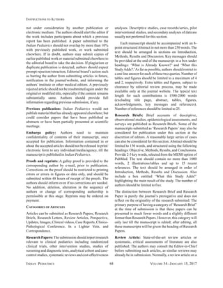 INDIAN PEDIATRICS 68 VOLUME 54__JANUARY 15, 2017
INSTRUCTIONS TO AUTHORS
not under consideration by another publication or
electronic medium. The authors should alert the editor if
the work includes participants about which a previous
report has been published. A paper submitted to the
Indian Pediatrics should not overlap by more than 10%
with previously published work, or work submitted
elsewhere. If in doubt, authors may submit copies of
earlier published work or material submitted elsewhere to
the editorial board to take the decision. If plagiarism or
duplicate publication is detected, authors should expect
prompt rejection/retraction, Editorial board’s action such
as barring the author from submitting articles in future,
notification in the journal/website, and informing the
authors’ institute or other medical editors. A previously
rejected article should not be resubmitted again under the
original or modified title, especially if the content remains
substantially same. Authors should provide full
information regarding previous submission, if any.
Previous publication: Indian Pediatrics would not
publish material that has already appeared elsewhere; but
could consider papers that have been published as
abstracts or have been partially presented at scientific
meetings.
Embargo policy: Authors need to maintain
confidentiality of contents of their manuscript, once
accepted for publication. Information contained in or
about the accepted articles should not be released in print/
electronic form to any individual/media/agency, till the
manuscript is published in Indian Pediatrics.
Proofs and reprints: A galley proof is provided to the
corresponding author by e-mail, prior to publication.
Corrections on the proof should be restricted to printing
errors or errors in figures or data only, and should be
submitted within 48 hours of receipt of the proofs. The
authors should inform even if no corrections are needed.
No addition, deletion, alteration in the sequence of
authors or change of corresponding authorship is
permissible at this stage. Reprints may be ordered on
payment.
CATEGORIES OF ARTICLES
Articles can be submitted as Research Papers, Research
Briefs, Research Letters, Review Articles, Perspective,
Updates, Images, Clinical videos, Case Reports, Clinico-
Pathological Conference, In a Lighter Vein, and
Correspondence.
Research Papers:The submission should report research
relevant to clinical pediatrics including randomized
clinical trials, other intervention studies, studies of
screening and diagnostic tests, analytical cohort and case-
control studies, systematic reviews and cost-effectiveness
analyses. Descriptive studies, case records/series, pilot
interventional studies, and secondary analyses of data are
usually not preferred for this section.
Each manuscript should be accompanied with an 8-
point structuredAbstract in not more than 250 words. The
text should be arranged in sections on Introduction,
Methods, Results and Discussion. Key messages should
be provided at the end of the manuscript in a box under
headings: ‘What is Already Known?’ and ‘What this
StudyAdds?.’As far as possible, authors should restrict to
a one line answer for each of these two queries. Number of
tables and figures should be limited to a maximum of 4
and 2, respectively. Extra tables and figures, subject to
clearance by editorial review process, may be made
available only at the journal website. The typical text
length for such contributions is 1500-2000 words
(excluding title page, abstract, tables, figures,
acknowledgments, key messages and references).
Number of references should be limited to 25.
Research Briefs: Brief accounts of descriptive,
observational studies, epidemiological assessments, and
surveys are published as Research Briefs. Some of the
manuscripts submitted as ‘Research Papers’ may also be
considered for publication under this section at the
discretion of editors. A reasonably large series of cases
can also be considered for this section.Abstract should be
limited to 150 words, and structured using the following
headings: Objective, Methods, Results, and Conclusions.
Provide 2-3 key words, selected from the MESH option of
PubMed. The text should contain no more than 1000
words, 2 illustrations/tables and up to 15 recent
references. The text should be arranged in order of
Introduction, Methods, Results and Discussion. Also
include a box entitled ‘What this Study Adds?’
highlighting the main result of the study. The number of
authors should be limited to five.
The distinction between Research Brief and Research
Paper is purely the journal’s prerogative and does not
reflect on the originality of the research submitted. The
primary purpose of having a category of ‘Research Brief’
at the time of submission is that these papers can be
presented in much fewer words and a slightly different
format than Research Papers. However, this category will
only last till the manuscript is edited; after editing, all
these manuscripts will be given the heading of Research
Papers.
Review Article: State-of-the-art review articles or
systematic, critical assessments of literature are also
published. The authors may consult the Editor-in-Chief
before submitting such articles, as similar reviews may
already be in submission. Normally, a review article on a
 