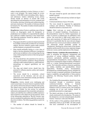 INDIAN PEDIATRICS 69 VOLUME 54__JANUARY 15, 2017
INSTRUCTIONS TO AUTHORS
subject already published in Indian Pediatrics in last 3
years is not accepted. The typical length for review
articles is 2500-3000 words (excluding tables, figures,
and references). Authors submitting review articles
should include an abstract of around 200 words
describing the need and purpose of review, methods used
for locating, selecting, extracting and synthesizing data,
and main conclusions. The number of references should
be limited to 50. The number of authors should usually be
limited to four.
Drug Review: Indian Pediatrics publishes state of the art
reviews on drugs/agents meant for therapeutic or
prophylactic use in children. It is expected that the authors
have sufficient credible experience in the related field.
The following guidelines should be adhered to when
preparing a drug review:
• Drug/agent should be recently developed and should
be available commercially (in India) for use in human
subjects. Reviews related to agents under research
and development, are generally not accepted.
• Drug should preferably belong to a new class of
drugs or having substantial difference in properties
and not just an addition to the existing drugs having
many similar properties/actions in that class/group of
compounds.
• The drug should have the potential to be used on a
large scale for pediatric conditions. Drugs primarily
catering to other medical fields (e.g. adult medicine,
dermatology or surgical specialities) are not
preferred.
• The drug and related review should have the
potential to influence practice, policy and research
related issues.
• The review should be a systematic, critical
assessment of the literature, and not just an
elaboration of the information already provided by
pharmaceutical companies.
Perspective: Articles should cover challenging and
controversial topics of current interest in pediatric health
care and the intersection between medicine and society.
The related issues could be National, Regional (South
East Asia) or Global. For this section, we welcome
submissions and proposals from researchers and opinion-
makers, provided they have sufficient credible experience
and recognition on the subject for giving opinions. Some
of the manuscripts submitted as ‘Review Articles’ may
also be considered for publication under this section at the
discretion of editors. The following guidelines need to be
followed:
• The number of authors should be limited to
maximum of three.
• The topic should be specific and related to child
health in general.
• Word limit: 2000 words and may include one figure
and one table.
• Unstructured abstract of up to 150 words.
• The views should be supported by appropriate
evidence and references. Number of references
should be limited to a maximum of 25.
Update: Short write-ups on recent modifications/
revisions of standard Guidelines, Classifications or
Recommendations issued by Global organizations on
topics of interest to pediatricians are published in this
section. The word limit is 1000 words, author limit is
three, and a maximum of 2 tables and 10 references are
allowed. It is preferable that the most relevant changes
from the previous version are provided in a tabular form.
The manuscript should preferably include an
‘Introduction’ detailing the current status of the disease/
guideline and the need for the revision, important changes
in the new version, and the implications of the changes.
Clinical Practice Guidelines/Recommendations: In
order to streamline the diagnosis, management and
prevention of various childhood problems, Indian
Pediatrics periodically publishes guidelines and
recommendations formulated by various Chapters and
Task Forces constituted by IndianAcademy of Pediatrics
(IAP) or a similar National/International association/
society. The 8 desirable attributes of practice guidelines
are validity, reliability and reproducibility, clinical
applicability, flexibility, clarity, documentation,
development by a multidisciplinary process, and plans for
review. In order to maintain uniformity of reporting and
improve readability and applicability of these practice
guidelines, the following 10-point policy should be
followed:
1. The Guideline/Recommendation should have been
formalized through a consultative meeting/
conference/workshop having a National
representation approved by Indian Academy of
Pediatrics (IAP) or a similar society. The Guidelines
emerging out of one such meeting should be
preferably presented in a single paper.
2. The date(s) and place of such meeting should be
clearly mentioned in the Introduction. The names of
the chairperson, convener and participants should be
listed as ‘Annexure’ at the end of the draft.
3. All the authors of the guidelines should fulfil the
authorship criteria as per ICMJE. All other people
who have contributed to the development of
 
