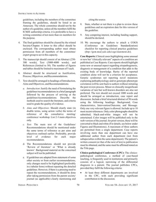 INDIAN PEDIATRICS 70 VOLUME 54__JANUARY 15, 2017
INSTRUCTIONS TO AUTHORS
guidelines, including the members of the committee
framing the guidelines, should be listed in an
Annexure. The whole committee should not be the
author of a guideline, unless all the members fulfil the
ICMJE authorship criteria; it is preferable to have a
writing committee of not more than six members for
the purpose.
4. The final guidelines should be cleared by the related
Society/Chapter. A letter to this effect should be
enclosed. The corresponding author must obtain
permission from all members of the committee/
expert group to act in this capacity.
5. The manuscript should consist of an Abstract (250-
300 words), Text (3000-4000 words), and
References (limited to 50). The number of figures
and tables should be limited to maximum of 5 each.
6. Abstract should be structured as Justification,
Process, Objectives, and Recommendations.
7. Text should be arranged in headings of Introduction,
Aims and Objectives, and Recommendations.
a. Introduction: Justify the need of formulating the
guidelines/recommendations in a brief paragraph
followed by the process of arriving at the
guidelines/recommendations. Describe the
methods used to search the literature, and criteria
used to grade the quality of evidence.
b. Aims and Objectives: Should clearly state (in
doable terms, using action verbs) the terms of
reference of the consultative meeting/
conference/ workshop. List 2-3 main objectives
only.
c. Text: The main text of the Guidelines/
Recommendations should be mentioned under
the same terms of reference as per aims and
objectives outlined earlier. Preferably, provide
level of evidence for each major
recommendation.
d. The Recommendations should not provide
‘Review of literature’ or ‘What is already
known’. Background material on the concerned
subject will not be published.
e. If guidelines are adapted from statement of some
other society or from earlier recommendations,
only changes need to be highlighted (preferably
in a tabular form) without repeating the detailed
guidelines. However, if there is a pressing need to
repeat the recommendations, it should be done
after taking permission from the parent society/
journal (as applicable) clearly mentioning and
citing the source.
8. State, whether or not there is a plan to review these
guidelines and an expiration date for this version of
the guideline.
9. Any competing interest, including funding support,
should be declared.
10. We encourage the authors to attach a COGS
(Conference on Guidelines Standardization)
checklist for reporting clinical practice guidelines
(http://gem.med.yale.edu/cogs/statement.do).
Case Reports: Clinical cases highlighting some unusual
or new but “clinically relevant” aspects of a condition are
published as Case Reports. Case reports should highlight
some new or unusual aspect regarding etiopathogenesis,
diagnosis or management of a condition that adds to the
existing body of knowledge. Rarity of the reported
condition alone will not be a criterion for acceptance.
Genetic syndromes not reporting novel mutations
explaining pathophysiology and/or genotype-phenotype
correlation will be sent back to authors without initiating
the peer review process. Minor or clinically insignificant
variations of rare but well-known disorders are also not
preferred. The text should not exceed 1000 words and
should be arranged as introduction, case report and
discussion. Include a brief structured abstract of 50 words
using the following headings: Background, Case
characteristics, Intervention/Outcome, and Message.
Only one very relevant figure is allowed. Include up to 10
most recent references. Only color photographs should be
submitted; black-and-white images will not be
entertained. Color images will be published only in the
web-version of the journal; for print version, these will be
converted to black and white (For details, see below under
Figures and Illustrations). A maximum of three authors
are permitted from a single department. Case reports
involving more than one department can have one
additional author from each department (not from
subspecialties within the same department). The patient’s
written consent (or that of the next of kin) to publication
must be obtained, and the same must be affirmed/stated on
the Title page.
Clinico-pathological Conference (CPC): The clinico-
pathological conference, a method of case-based
teaching, is frequently used in institutions and primarily
consists of a logical, narrowing of the differential
diagnosis in a patient. The journal publishes CPCs,
provided they fulfil the following criteria:
• At least three different departments are involved
in the CPC, with each providing significant
contribution to the discussion.
 
