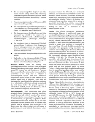 INDIAN PEDIATRICS 71 VOLUME 54__JANUARY 15, 2017
INSTRUCTIONS TO AUTHORS
• The case represents a problem likely to be seen in the
routine pediatric settings in India. They patient may
later-on be diagnosed with a rare condition, but the
initial presentation should be mimicking a common
condition.
• An unstructured abstract of up to 100 words, and 3-5
keywords should be provided.
• The write-up should be given following headings: (i)
Clinical Protocol; (ii) Pathology Protocol; (iii) Open
Forum; (iii) Discussion; and (iv) References.
• The discussants’ names should not be provided in the
manuscript and should be the referred to as
Pediatrician 1, Pediatrician 2,…..; Pediatric surgeon
1, Pediatric surgeon 2,…; Neurologist 1, neurologist
2,.. and so on.
• The typical word count for this section is 2500-3000
words with upto 15 references. Up to three persons
from the primary department and one person from
each of the associated department may be included as
the author of the manuscript.
• Up to two tables and two figures are permitted in this
section.
• Each and every line of discussion held in CPC need
not be presented. Questions and answer dealing with
the same aspect should be clubbed together.
Research Letters: Under this heading, short
correspondence pertaining to research would be included.
Research Letters reporting original research should not
exceed 500 words of text and 10 references. They may
have no more than five authors; other persons who have
contributed to the study may be indicated in
acknowledgment section, with their permission.
Unstructured abstract of up to 50 words reporting the key
findings should also be included. Letters must not
duplicate other material published, submitted or planned
to be submitted for publication. Although unstructured,
the text should follow the general sequence of
introduction, methods, results and discussion, and all
other guidelines in ‘Preparing the Manuscript’.
Correspondence: Letters commenting upon recent
articles in Indian Pediatrics are welcome. Such letters
should be received within 3 months of the article’s
publication. Letters commenting on ‘Case Reports’ and
‘Correspondence’, are generally not preferred. At the
Editorial board’s discretion, the letter may be sent to the
authors for reply and the letter alone or letter and reply
together may be published after appropriate review.
Letters may also relate to other topic of interest to
pediatricians, or useful clinical observations. Letters
should not have more than 400 words, and 5 most recent
references.The text need not be divided into sections.The
number of authors should not exceed two, including the
authors’ reply in response to a letter commenting upon an
article published in Indian Pediatrics. In the latter case,
inclusion of only one of the authors (of the article in
question) is permissible along with the corresponding
author. Names of additional persons who have helped in
drafting the letter can be mentioned in the
acknowledgment section.
Images: Only clinical photographs with/without
accompanying skiagrams or pathological images are
considered for publication. Image should clearly identify
the condition and have the classical characteristics of the
clinical condition. Clinical photograph of conditions that
are very common, extremely rare, where diagnosis is
obvious (e.g., penile agenesis), or where diagnosis is not
possible on images alone would not be considered. A
short text of about 150 words should be provided in two
paragraphs; first paragraph having description of
condition, and second paragraph discussing differential
diagnosis and management. No references are needed.
Figures should be submitted separately from the text file.
The electronically submitted images should be of high
resolution (>300 dpi). The following file types are
acceptable: .cdr, .tiff, and .jpeg. A maximum of two
authors are permitted. Images of cases involving more
than one department can have a maximum of three
authors. The authors should ensure that images of similar
nature have not been published earlier in Indian
Pediatrics.Authors must obtain signed informed consent
from the parent/legal guardian, and the same must be
stated on the Title page. The editorial board may ask for
such a consent form at any time during the manuscript
review process. Manuscript having poor quality or
inappropriate resolution images may be returned to author
for improvement at any stage of manuscript handling.
Clinical Videos: Under this section, Indian Pediatrics
publishes videos depicting an intricate technique or an
interesting clinical manifestation, which are difficult to
describe clearly in text or by figures. A video file
submitted for consideration for publication should be of
high resolution and should be edited by the author in final
publishable format. MPEG or MP4 formats are
acceptable. The maximum size of file should be 20 MB,
and it should be submitted as a supplementary file with the
main manuscript.The file should not have been published
elsewhere, and will be a copyright of Indian Pediatrics, if
published. In case the video shows a patient, he/she
should not be identifiable. In case the identification is
unavoidable, or even otherwise, each video must be
accompanied by written permission of parent/guardian, as
 