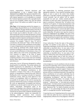 INDIAN PEDIATRICS 73 VOLUME 54__JANUARY 15, 2017
INSTRUCTIONS TO AUTHORS
criteria, responsibility, financial disclosure and
acknowledgement, as per a standard format (See
Annexure I: see website). The signatures should be in the
sequence of authorship of the manuscript. The statement
with original signatures is to be uploaded as a scanned
file. Scanned signatures pasted on the copyright transfer
form are not acceptable; authors may sign and upload
separate forms if all authors are unable to sign on one
form.
Title Page: At the beginning mention the category (i.e.
Research Paper, Research Brief, etc.) for which the article
is being submitted. The page should contain (i) the title of
the article: which should be concise but informative; the
type of study may be added in title after a colon; (ii) a
short running title of not more than 40 characters; (iii) first
name and surname (both are essential) of each author with
the highest academic degree(s) and designation at the time
when the work was done; initials will not be accepted for
surnames. For example; ‘Vidya K’: here, ‘K’ will be
considered as the Initial and ‘Vidya’ will be indexed as
Last name; (iv) details of the contribution of each author;
(v) name of department(s) and institution(s) to which the
work should be attributed (This should mention the
institution of affiliation at the time of conduct of the study,
not your current affiliation); (vi) disclaimers, if any; (vii)
name, address and e-mail of the corresponding author,
(viii) source(s) of support in the form of grants,
equipment, drugs or all of these; (ix) declaration on
competing interests; and (x) word count (not including
abstract, tables, figures, acknowledgments, key messages
and references).
Authorship Criteria: All persons designated as authors
should qualify for authorship. The journal endorses the
ICMJE requirements for authorship [1]. The ICMJE
recommends that authorship be based on the following
four criteria: (i) Substantial contributions to the
conception or design of the work; or the acquisition,
analysis, or interpretation of data for the work; AND (ii)
Drafting the work or revising it critically for important
intellectual content; AND (iii) Final approval of the
version to be published; AND (iv) Agreement to be
accountable for all aspects of the work in ensuring that
questions related to the accuracy or integrity of any part of
the work are appropriately investigated and resolved.
Conditions (i), (ii) (iii) and (iv) must all be met, for all
authors, individually. Participation solely in the
acquisition of funding or the collection of data does not
justify authorship.All such people who contributed to the
work but do not satisfy all the conditions should be named
in the acknowledgments. Authors are responsible for
obtaining written permissions from everyone
acknowledged by name. Corresponding author should
take responsibility for obtaining permission from
appropriate authority, if any material (including tables,
figures or text) is used in the article from another
publication. Copyright violations and plagiarism will be
viewed seriously; and all authors will be equally
responsible for such acts. Authors should provide a
description of what each author contributed on the title
page as contributors. Statements like “all authors were
involved in all aspects of manuscript preparation and
submission” would not be accepted, and manuscripts may
be returned to authors for correction even at the technical-
check phase. Indian Pediatrics reserves the right to satisfy
itself regarding the specific role of each listed author to
justify authorship. All authors must sign the consent to
publication (Annexure I: see website). The name of the
designated author who should be approached for access to
raw data should also be stated in the contributors’ details,
along with e-mail (if different from the corresponding
author).
Group Authorship: If only the name of the group is
provided, all members of the group (e.g., Pediatric
Nephrology Subchapter of IAP) must meet the criteria of
authorship as described above. In case name of few
authors is followed by name of the group linked by ‘and’;
all members of the group must meet the criteria of
authorship as described above. In case name of few
authors is followed by name of the group linked by ‘for’;
only the named authors need to meet the criteria of
authorship as described above. The names of all members
of the group should be listed as anAnnexure at the end of
the manuscript.
Acknowledgments: List all contributors who do not meet
the criteria for authorship, such as a person who provided
purely technical help, writing assistance, or a department
head who provided only general support. Financial and
material support should also be acknowledged. Groups of
persons who have contributed materially to the paper but
whose contributions do not justify authorship may be
listed under a heading such as “clinical investigators” or
“participating investigators,” and their function or
contribution should be described – for example, “served
as scientific advisors,” “critically reviewed the study
proposal,” “collected data,” or “provided and cared for
study patients.”Awritten consent is required from all the
persons acknowledged, indicating their acceptance for the
same. Statements like “we thank all patients and their
families” or “we acknowledge the help of all research
staff” or “we thank the reviewers” are discouraged.
Competing Interests: Competing interest for a manuscript
exists when the author has ties to activities that could
inappropriately influence his or her judgment, whether or
 