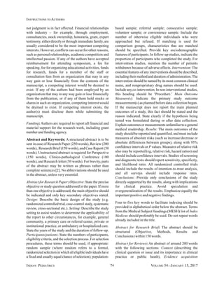 INDIAN PEDIATRICS 74 VOLUME 54__JANUARY 15, 2017
INSTRUCTIONS TO AUTHORS
not judgment is in fact affected. Financial relationships
with industry – for example, through employment,
consultancies, stock ownership, honoraria, grant, expert
testimony, either directly or through immediate family, are
usually considered to be the most important competing
interests. However, conflicts can occur for other reasons,
such as personal relationships, academic competition and
intellectual passion. If any of the authors have accepted
reimbursement for attending symposium, a fee for
speaking, fee for organizing educational activities, funds
for research, funds for a member of the staff or
consultation fees from an organization that may in any
way gain or lose financially from the contents of the
manuscript, a competing interest would be deemed to
exist. If any of the authors had been employed by an
organization that may in any way gain or lose financially
from the publication, or if any of them hold stocks or
shares in such an organization, competing interest would
be deemed to exist. If competing interest exists, the
author(s) must disclose them while submitting the
manuscript.
Funding: Authors are required to report all financial and
material support for the research work, including grant
number and funding agency.
Abstract and Keywords: A structured abstract is to be
sent in case of Research Paper (250 words), Review (200
words), Research Brief (150 words), and Case Report (50
words). Unstructured abstract is required for Perspective
(150 words), Clinico-pathological Conference (100
words), and Research letter (50 words). For brevity, parts
of the abstract may be written as phrases rather than
complete sentences [2]. No abbreviations should be used
in the abstract, unless very essential.
Abstract for Research Paper: Objective: State the precise
objective or study question addressed in the paper. If more
than one objective is addressed, the main objective should
be indicated and only key secondary objectives stated.
Design: Describe the basic design of the study (e.g.
randomized controlled trial, case-control study, systematic
review, cross-sectional etc.). Setting: Describe the study
setting to assist readers to determine the applicability of
the report to other circumstances, for example, general
community, a primary care or referral center, private or
institutional practice, or ambulatory or hospitalized care.
State the years of the study and the duration of follow-up.
Participants/patients: State the numbers of participants,
eligibility criteria, and the selection process. For selection
procedures, these terms should be used, if appropriate:
random sample (where random refers to a formal,
randomized selection in which all eligible individuals have
a fixed and usually equal chance of selection); population-
based sample; referred sample; consecutive sample;
volunteer sample; or convenience sample. Include the
number of otherwise eligible individuals who were
approached but refused. If matching is used for
comparison groups, characteristics that are matched
should be specified. Provide key sociodemographic
features of participants. In follow-up studies, indicate the
proportion of participants who completed the study. For
intervention studies, mention the number of patients
withdrawn because of adverse effects. Intervention: The
essential features of any interventions should be described,
including their method and duration of administration.The
intervention should be named by its most common clinical
name, and nonproprietary drug names should be used.
Include any co-intervention. In non-interventional studies,
this heading should be ‘Procedure.’ Main Outcome
Measure(s): Indicate the primary study outcome
measurement(s) as planned before data collection began.
If the manuscript does not report the main planned
outcomes of a study, this fact should be stated and the
reason indicated. State clearly if the hypothesis being
tested was formulated during or after data collection.
Explain outcomes or measurements unfamiliar to a general
medical readership. Results: The main outcomes of the
study should be reported and quantified, and must include
measures of absolute risks (such as increase/decrease or
absolute differences between groups), along with 95%
confidence intervals or P values. Measures of relative risk
also may be reported (eg, relative risk, hazard ratios) and
should include confidence intervals. Studies of screening
and diagnostic tests should report sensitivity, specificity,
and likelihood ratio. All randomized controlled trials
should include the results of intention-to-treat analysis,
and all surveys should include response rates.
Conclusions: Provide only conclusions of the study
directly supported by the results, along with implications
for clinical practice. Avoid speculation and
overgeneralization of the results. Emphasize equally the
important positive and negative findings.
Four to five key words to facilitate indexing should be
provided in alphabetical order below the abstract. Terms
from the Medical Subject Headings (MESH) list of Index
Medicus should preferably be used. Do not repeat words
already included in the title.
Abstract for Research Brief: The abstract should be
structured (Objective, Methods, Results and
Conclusions) within 150 words.
Abstract for Reviews: An abstract of around 200 words
with the following sections: Context (describing the
clinical question or issue and its importance in clinical
practice or public heath), Evidence acquisition
 
