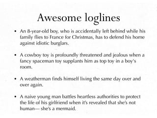 Awesome loglines
• An 8-year-old boy, who is accidentally left behind while his
family ﬂies to France for Christmas, has to defend his home
against idiotic burglars.
• A cowboy toy is profoundly threatened and jealous when a
fancy spaceman toy supplants him as top toy in a boy's
room.
• A weatherman ﬁnds himself living the same day over and
over again.
• A naive young man battles heartless authorities to protect
the life of his girlfriend when it’s revealed that she’s not
human— she’s a mermaid.
 