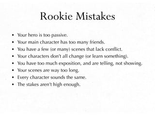 Rookie Mistakes
• Your hero is too passive.
• Your main character has too many friends.
• You have a few (or many) scenes that lack conﬂict.
• Your characters don’t all change (or learn something).
• You have too much exposition, and are telling, not showing.
• Your scenes are way too long.
• Every character sounds the same.
• The stakes aren’t high enough.
 