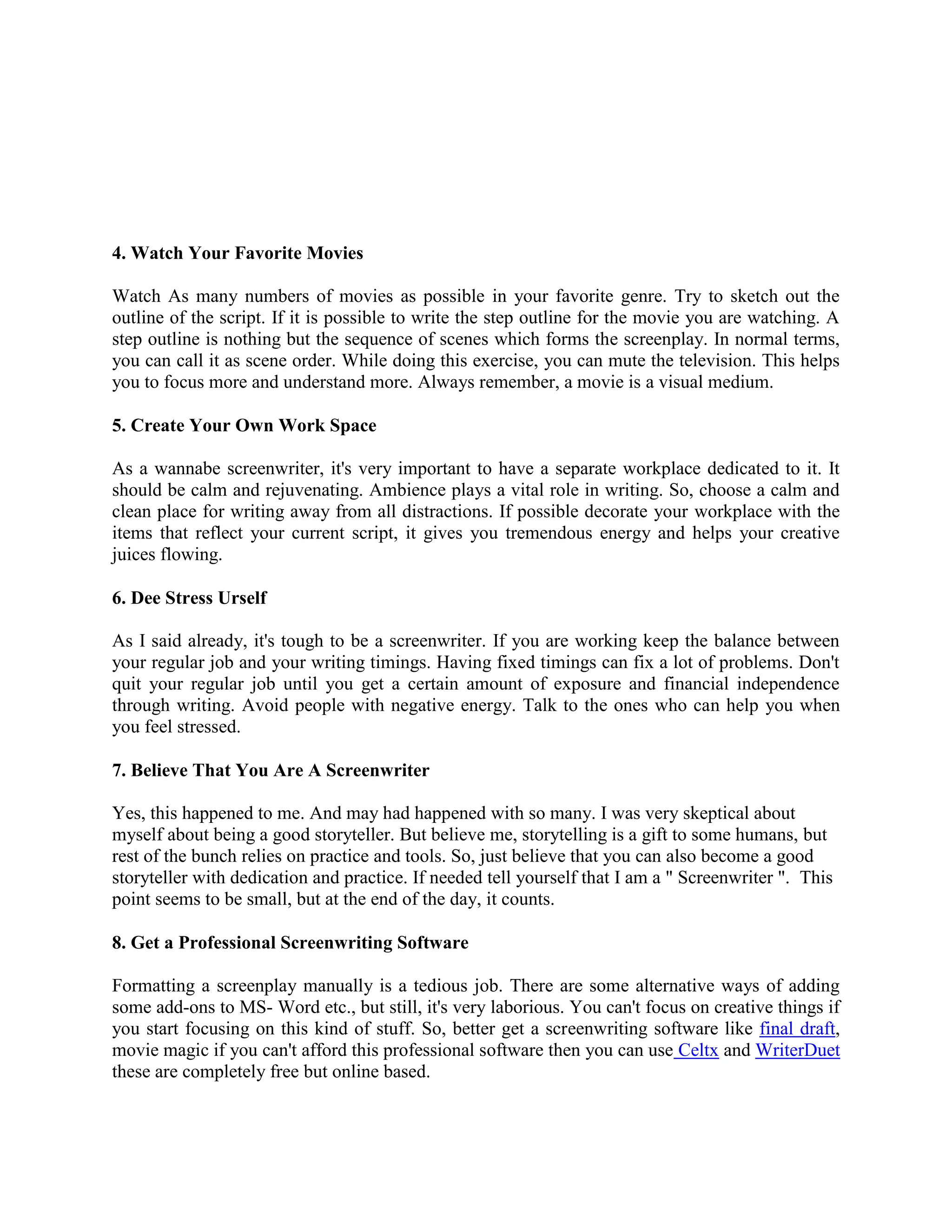 4. Watch Your Favorite Movies
Watch As many numbers of movies as possible in your favorite genre. Try to sketch out the
outline of the script. If it is possible to write the step outline for the movie you are watching. A
step outline is nothing but the sequence of scenes which forms the screenplay. In normal terms,
you can call it as scene order. While doing this exercise, you can mute the television. This helps
you to focus more and understand more. Always remember, a movie is a visual medium.
5. Create Your Own Work Space
As a wannabe screenwriter, it's very important to have a separate workplace dedicated to it. It
should be calm and rejuvenating. Ambience plays a vital role in writing. So, choose a calm and
clean place for writing away from all distractions. If possible decorate your workplace with the
items that reflect your current script, it gives you tremendous energy and helps your creative
juices flowing.
6. Dee Stress Urself
As I said already, it's tough to be a screenwriter. If you are working keep the balance between
your regular job and your writing timings. Having fixed timings can fix a lot of problems. Don't
quit your regular job until you get a certain amount of exposure and financial independence
through writing. Avoid people with negative energy. Talk to the ones who can help you when
you feel stressed.
7. Believe That You Are A Screenwriter
Yes, this happened to me. And may had happened with so many. I was very skeptical about
myself about being a good storyteller. But believe me, storytelling is a gift to some humans, but
rest of the bunch relies on practice and tools. So, just believe that you can also become a good
storyteller with dedication and practice. If needed tell yourself that I am a " Screenwriter ". This
point seems to be small, but at the end of the day, it counts.
8. Get a Professional Screenwriting Software
Formatting a screenplay manually is a tedious job. There are some alternative ways of adding
some add-ons to MS- Word etc., but still, it's very laborious. You can't focus on creative things if
you start focusing on this kind of stuff. So, better get a screenwriting software like final draft,
movie magic if you can't afford this professional software then you can use Celtx and WriterDuet
these are completely free but online based.
 