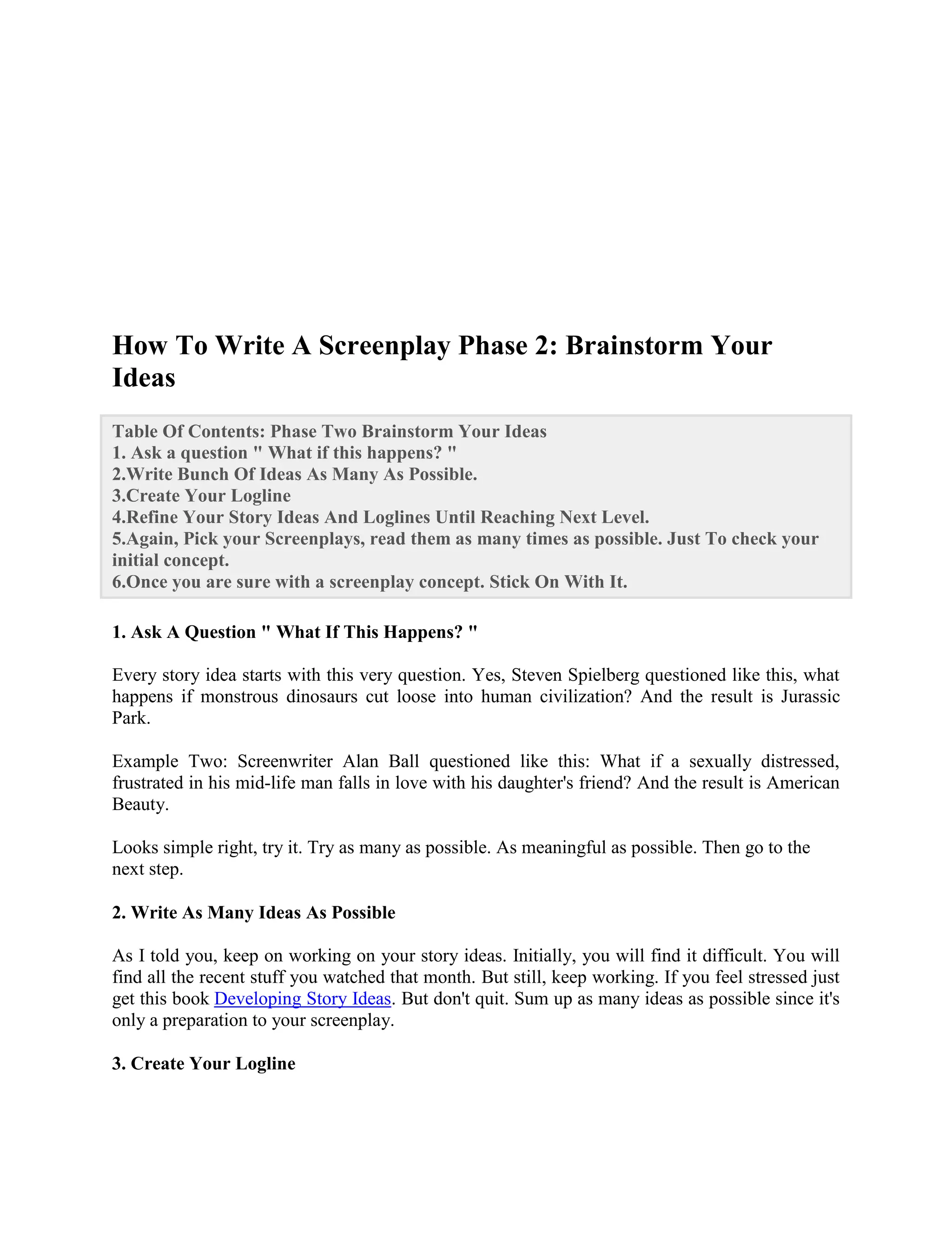 How To Write A Screenplay Phase 2: Brainstorm Your
Ideas
Table Of Contents: Phase Two Brainstorm Your Ideas
1. Ask a question " What if this happens? "
2.Write Bunch Of Ideas As Many As Possible.
3.Create Your Logline
4.Refine Your Story Ideas And Loglines Until Reaching Next Level.
5.Again, Pick your Screenplays, read them as many times as possible. Just To check your
initial concept.
6.Once you are sure with a screenplay concept. Stick On With It.
1. Ask A Question " What If This Happens? "
Every story idea starts with this very question. Yes, Steven Spielberg questioned like this, what
happens if monstrous dinosaurs cut loose into human civilization? And the result is Jurassic
Park.
Example Two: Screenwriter Alan Ball questioned like this: What if a sexually distressed,
frustrated in his mid-life man falls in love with his daughter's friend? And the result is American
Beauty.
Looks simple right, try it. Try as many as possible. As meaningful as possible. Then go to the
next step.
2. Write As Many Ideas As Possible
As I told you, keep on working on your story ideas. Initially, you will find it difficult. You will
find all the recent stuff you watched that month. But still, keep working. If you feel stressed just
get this book Developing Story Ideas. But don't quit. Sum up as many ideas as possible since it's
only a preparation to your screenplay.
3. Create Your Logline
 