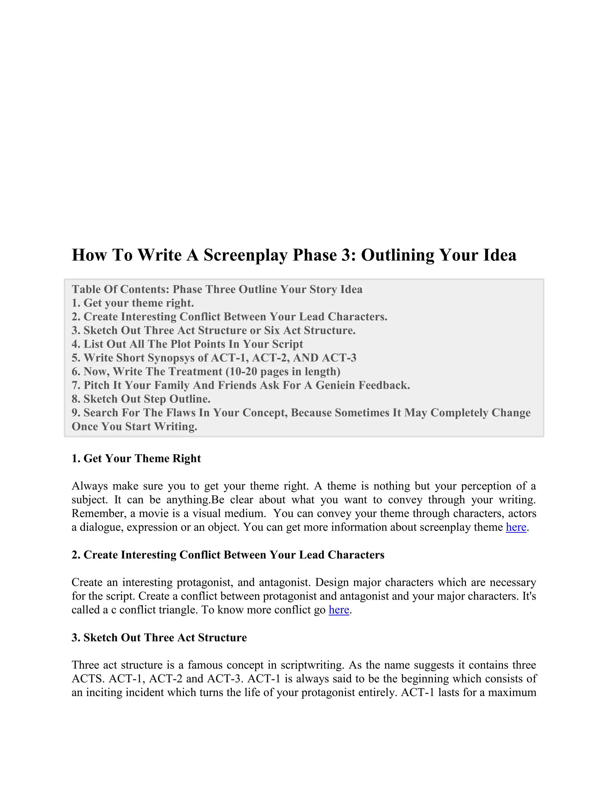How To Write A Screenplay Phase 3: Outlining Your Idea
Table Of Contents: Phase Three Outline Your Story Idea
1. Get your theme right.
2. Create Interesting Conflict Between Your Lead Characters.
3. Sketch Out Three Act Structure or Six Act Structure.
4. List Out All The Plot Points In Your Script
5. Write Short Synopsys of ACT-1, ACT-2, AND ACT-3
6. Now, Write The Treatment (10-20 pages in length)
7. Pitch It Your Family And Friends Ask For A Geniein Feedback.
8. Sketch Out Step Outline.
9. Search For The Flaws In Your Concept, Because Sometimes It May Completely Change
Once You Start Writing.
1. Get Your Theme Right
Always make sure you to get your theme right. A theme is nothing but your perception of a
subject. It can be anything.Be clear about what you want to convey through your writing.
Remember, a movie is a visual medium. You can convey your theme through characters, actors
a dialogue, expression or an object. You can get more information about screenplay theme here.
2. Create Interesting Conflict Between Your Lead Characters
Create an interesting protagonist, and antagonist. Design major characters which are necessary
for the script. Create a conflict between protagonist and antagonist and your major characters. It's
called a c conflict triangle. To know more conflict go here.
3. Sketch Out Three Act Structure
Three act structure is a famous concept in scriptwriting. As the name suggests it contains three
ACTS. ACT-1, ACT-2 and ACT-3. ACT-1 is always said to be the beginning which consists of
an inciting incident which turns the life of your protagonist entirely. ACT-1 lasts for a maximum
 