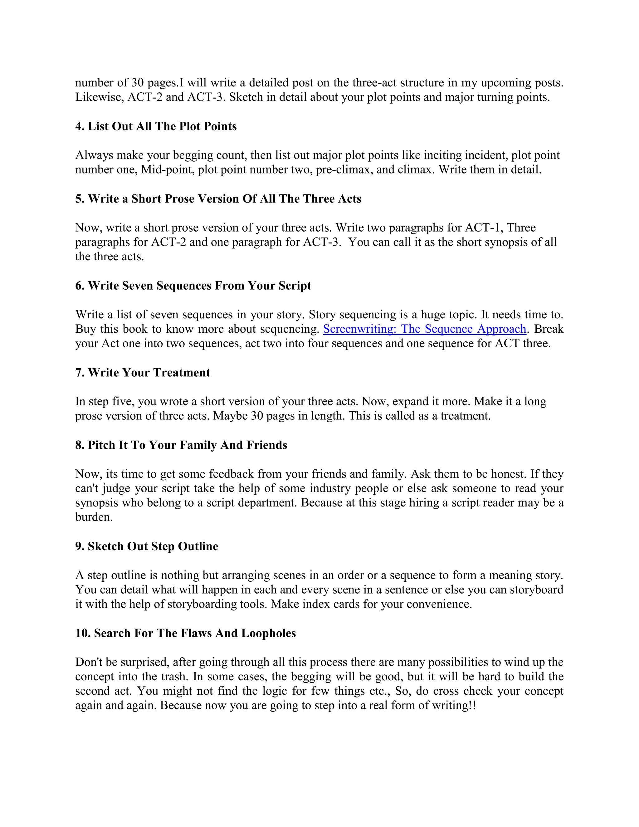 number of 30 pages.I will write a detailed post on the three-act structure in my upcoming posts.
Likewise, ACT-2 and ACT-3. Sketch in detail about your plot points and major turning points.
4. List Out All The Plot Points
Always make your begging count, then list out major plot points like inciting incident, plot point
number one, Mid-point, plot point number two, pre-climax, and climax. Write them in detail.
5. Write a Short Prose Version Of All The Three Acts
Now, write a short prose version of your three acts. Write two paragraphs for ACT-1, Three
paragraphs for ACT-2 and one paragraph for ACT-3. You can call it as the short synopsis of all
the three acts.
6. Write Seven Sequences From Your Script
Write a list of seven sequences in your story. Story sequencing is a huge topic. It needs time to.
Buy this book to know more about sequencing. Screenwriting: The Sequence Approach. Break
your Act one into two sequences, act two into four sequences and one sequence for ACT three.
7. Write Your Treatment
In step five, you wrote a short version of your three acts. Now, expand it more. Make it a long
prose version of three acts. Maybe 30 pages in length. This is called as a treatment.
8. Pitch It To Your Family And Friends
Now, its time to get some feedback from your friends and family. Ask them to be honest. If they
can't judge your script take the help of some industry people or else ask someone to read your
synopsis who belong to a script department. Because at this stage hiring a script reader may be a
burden.
9. Sketch Out Step Outline
A step outline is nothing but arranging scenes in an order or a sequence to form a meaning story.
You can detail what will happen in each and every scene in a sentence or else you can storyboard
it with the help of storyboarding tools. Make index cards for your convenience.
10. Search For The Flaws And Loopholes
Don't be surprised, after going through all this process there are many possibilities to wind up the
concept into the trash. In some cases, the begging will be good, but it will be hard to build the
second act. You might not find the logic for few things etc., So, do cross check your concept
again and again. Because now you are going to step into a real form of writing!!
 