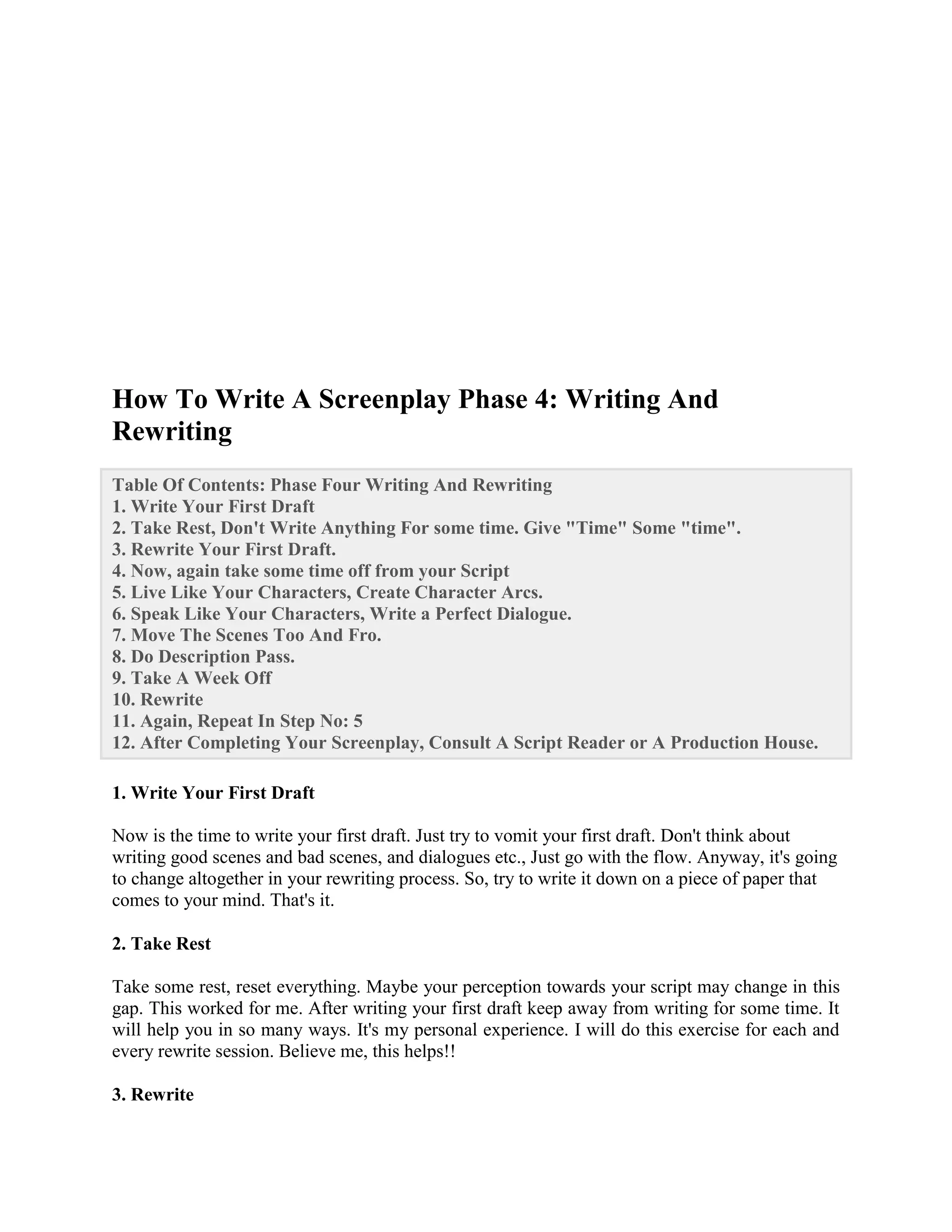 How To Write A Screenplay Phase 4: Writing And
Rewriting
Table Of Contents: Phase Four Writing And Rewriting
1. Write Your First Draft
2. Take Rest, Don't Write Anything For some time. Give "Time" Some "time".
3. Rewrite Your First Draft.
4. Now, again take some time off from your Script
5. Live Like Your Characters, Create Character Arcs.
6. Speak Like Your Characters, Write a Perfect Dialogue.
7. Move The Scenes Too And Fro.
8. Do Description Pass.
9. Take A Week Off
10. Rewrite
11. Again, Repeat In Step No: 5
12. After Completing Your Screenplay, Consult A Script Reader or A Production House.
1. Write Your First Draft
Now is the time to write your first draft. Just try to vomit your first draft. Don't think about
writing good scenes and bad scenes, and dialogues etc., Just go with the flow. Anyway, it's going
to change altogether in your rewriting process. So, try to write it down on a piece of paper that
comes to your mind. That's it.
2. Take Rest
Take some rest, reset everything. Maybe your perception towards your script may change in this
gap. This worked for me. After writing your first draft keep away from writing for some time. It
will help you in so many ways. It's my personal experience. I will do this exercise for each and
every rewrite session. Believe me, this helps!!
3. Rewrite
 