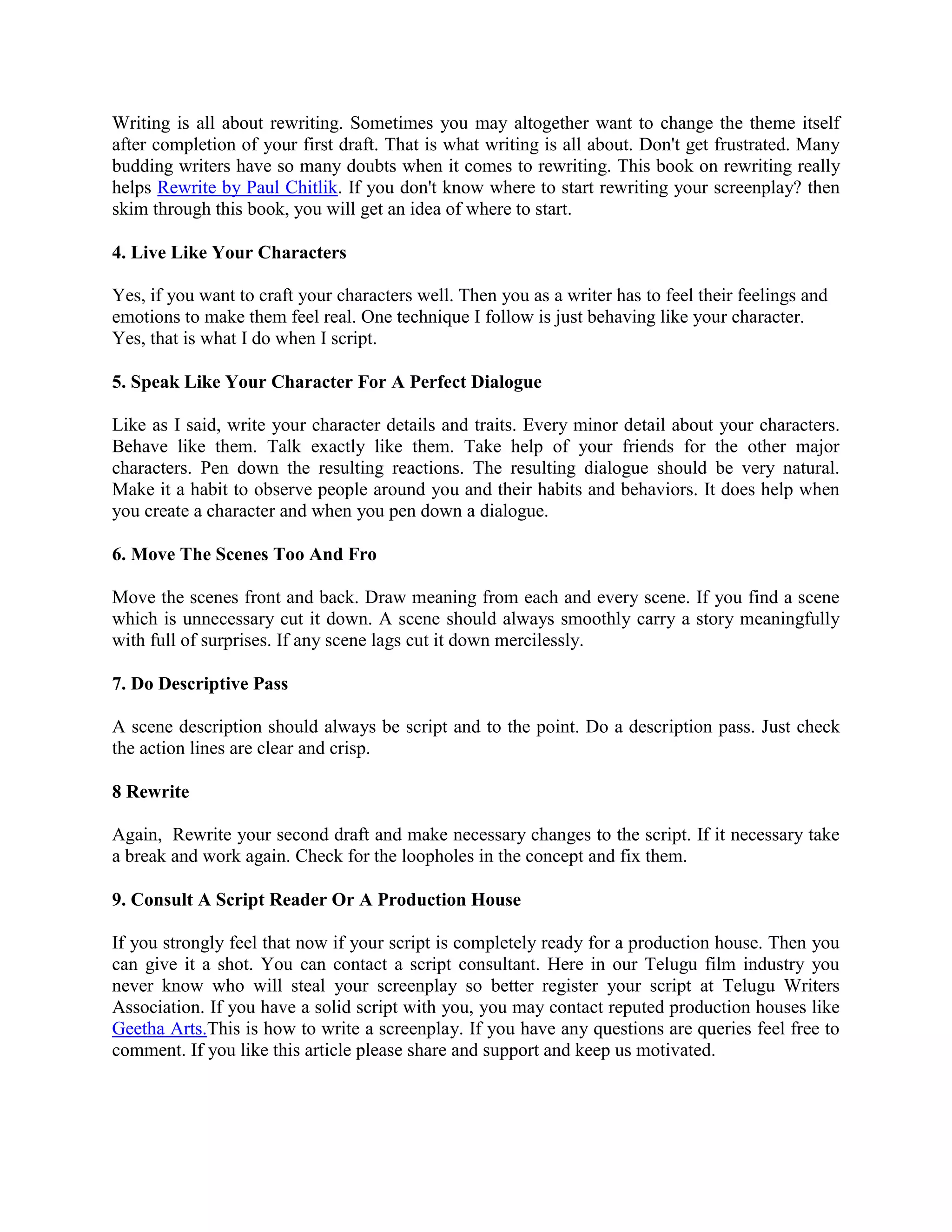 Writing is all about rewriting. Sometimes you may altogether want to change the theme itself
after completion of your first draft. That is what writing is all about. Don't get frustrated. Many
budding writers have so many doubts when it comes to rewriting. This book on rewriting really
helps Rewrite by Paul Chitlik. If you don't know where to start rewriting your screenplay? then
skim through this book, you will get an idea of where to start.
4. Live Like Your Characters
Yes, if you want to craft your characters well. Then you as a writer has to feel their feelings and
emotions to make them feel real. One technique I follow is just behaving like your character.
Yes, that is what I do when I script.
5. Speak Like Your Character For A Perfect Dialogue
Like as I said, write your character details and traits. Every minor detail about your characters.
Behave like them. Talk exactly like them. Take help of your friends for the other major
characters. Pen down the resulting reactions. The resulting dialogue should be very natural.
Make it a habit to observe people around you and their habits and behaviors. It does help when
you create a character and when you pen down a dialogue.
6. Move The Scenes Too And Fro
Move the scenes front and back. Draw meaning from each and every scene. If you find a scene
which is unnecessary cut it down. A scene should always smoothly carry a story meaningfully
with full of surprises. If any scene lags cut it down mercilessly.
7. Do Descriptive Pass
A scene description should always be script and to the point. Do a description pass. Just check
the action lines are clear and crisp.
8 Rewrite
Again, Rewrite your second draft and make necessary changes to the script. If it necessary take
a break and work again. Check for the loopholes in the concept and fix them.
9. Consult A Script Reader Or A Production House
If you strongly feel that now if your script is completely ready for a production house. Then you
can give it a shot. You can contact a script consultant. Here in our Telugu film industry you
never know who will steal your screenplay so better register your script at Telugu Writers
Association. If you have a solid script with you, you may contact reputed production houses like
Geetha Arts.This is how to write a screenplay. If you have any questions are queries feel free to
comment. If you like this article please share and support and keep us motivated.
 