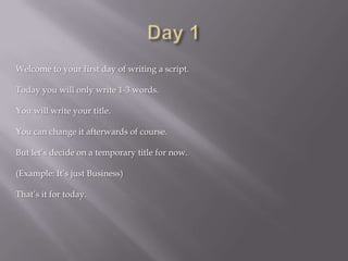 Welcome to your first day of writing a script.
Today you will only write 1-3 words.
You will write your title.
You can change it afterwards of course.
But let’s decide on a temporary title for now.
(Example: It’s just Business)
That’s it for today.
 