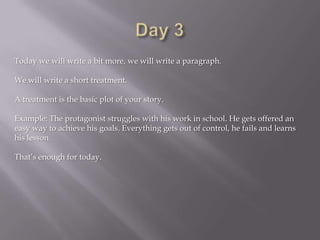 Today we will write a bit more, we will write a paragraph.
We will write a short treatment.
A treatment is the basic plot of your story.
Example: The protagonist struggles with his work in school. He gets offered an
easy way to achieve his goals. Everything gets out of control, he fails and learns
his lesson.
That’s enough for today.
 