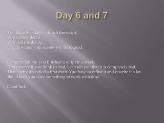 You have two days to finish the script:
Write every detail
Write all the dialog
Decide where your scenes will be located.
Congratulations, you finished a script in a week.
Don’t worry if you think its bad, I can tell you that it is completely bad.
That’s why it’s called a first draft. You have to refine it and rewrite it a lot.
But at least you have something to work with now.
Good luck
 