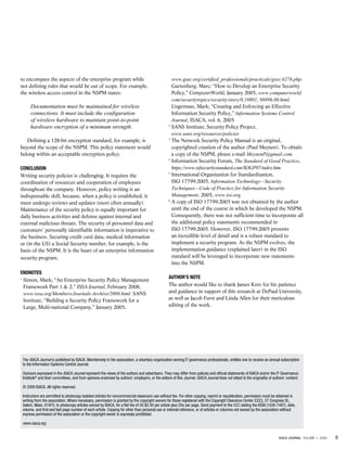 to encompass the aspects of the enterprise program while
not defining rules that would be out of scope. For example,
the wireless access control in the NSPM states:

Documentation must be maintained for wireless
connections. It must include the configuration
of wireless hardware to maintain point-to-point
hardware encryption of a minimum strength.
Defining a 128-bit encryption standard, for example, is
beyond the scope of the NSPM. This policy statement would
belong within an acceptable encryption policy.
Conclusion
Writing security policies is challenging. It requires the
coordination of resources and cooperation of employees
throughout the company. However, policy writing is an
indispensable skill, because, when a policy is established, it
must undergo reviews and updates (most often annually).
Maintenance of the security policy is equally important for
daily business activities and defense against internal and
external malicious threats. The security of personnel data and
customers’ personally identifiable information is imperative to
the business. Securing credit card data, medical information
or (in the US) a Social Security number, for example, is the
basis of the NSPM. It is the heart of an enterprise information
security program.
Endnotes
S
 imon, Mark; “An Enterprise Security Policy Management
Framework Part 1  2,” ISSA Journal, February 2008,
www.issa.org/Members/Journals-Archive/2008.html. SANS
Institute, “Building a Security Policy Framework for a
Large, Multi-national Company,” January 2005,

1

www.giac.org/certified_professionals/practicals/gsec/4276.php.
Gartenberg, Marc; “How to Develop an Enterprise Security
Policy,” ComputerWorld, January 2005, www.computerworld.
com/securitytopics/security/story/0,10801, 98896,00.html.
Ungerman, Mark; “Creating and Enforcing an Effective
Information Security Policy,” Information Systems Control
Journal, ISACA, vol. 6, 2005
2
S
 ANS Institute, Security Policy Project,
www.sans.org/resources/policies
3
T
 he Network Security Policy Manual is an original,
copyrighted creation of the author (Paul Meynen). To obtain
a copy of the NSPM, please e-mail MeynenP@gmail.com.
4
I
 nformation Security Forum, The Standard of Good Practice,
https://www.isfsecuritystandard.com/SOGP07/index.htm
5
I
 nternational Organization for Standardization,
ISO 17799:2005, Information Technology—Security
Techniques—Code of Practice for Information Security
Management, 2005, www.iso.org
6
A
 copy of ISO 17799:2005 was not obtained by the author
until the end of the course in which he developed the NSPM.
Consequently, there was not sufficient time to incorporate all
the additional policy statements recommended in
ISO 17799:2005. However, ISO 17799:2005 presents
an incredible level of detail and is a robust standard to
implement a security program. As the NSPM evolves, the
implementation guidance (explained later) in the ISO
standard will be leveraged to incorporate new statements
into the NSPM.
Author’s Note
The author would like to thank James Krev for his patience
and guidance in support of this research at DePaul University,
as well as Jacob Furst and Linda Allen for their meticulous
editing of the work.

The ISACA Journal is published by ISACA. Membership in the association, a voluntary organization serving IT governance professionals, entitles one to receive an annual subscription
to the Information Systems Control Journal.
Opinions expressed in the ISACA Journal represent the views of the authors and advertisers. They may differ from policies and official statements of ISACA and/or the IT Governance
Institute® and their committees, and from opinions endorsed by authors’ employers, or the editors of this Journal. ISACA Journal does not attest to the originality of authors’ content.
© 2009 ISACA. All rights reserved.
Instructors are permitted to photocopy isolated articles for noncommercial classroom use without fee. For other copying, reprint or republication, permission must be obtained in
writing from the association. Where necessary, permission is granted by the copyright owners for those registered with the Copyright Clearance Center (CCC), 27 Congress St.,
Salem, Mass. 01970, to photocopy articles owned by ISACA, for a flat fee of US $2.50 per article plus 25¢ per page. Send payment to the CCC stating the ISSN (1526-7407), date,
volume, and first and last page number of each article. Copying for other than personal use or internal reference, or of articles or columns not owned by the association without
express permission of the association or the copyright owner is expressly prohibited.
www.isaca.org
ISACA JOURNAL VOLUME 1, 2009

0

 