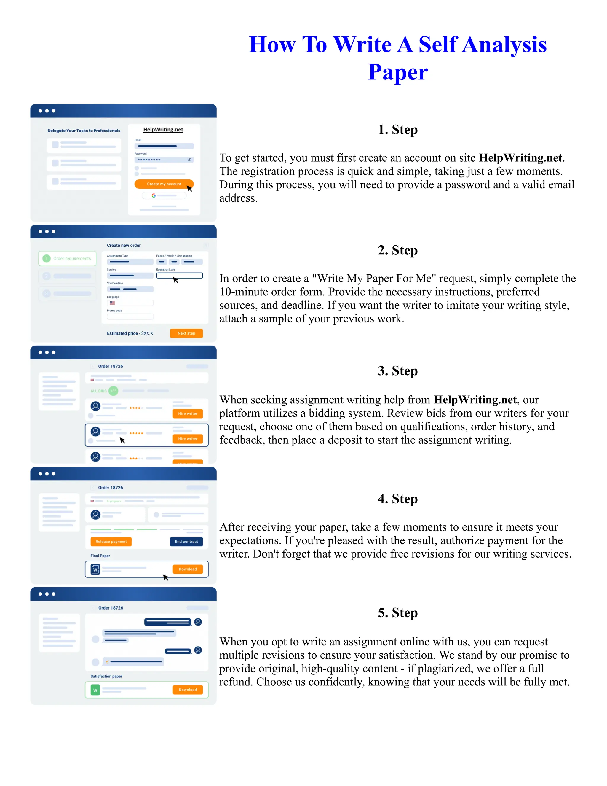 How To Write A Self Analysis
Paper
1. Step
To get started, you must first create an account on site HelpWriting.net.
The registration process is quick and simple, taking just a few moments.
During this process, you will need to provide a password and a valid email
address.
2. Step
In order to create a "Write My Paper For Me" request, simply complete the
10-minute order form. Provide the necessary instructions, preferred
sources, and deadline. If you want the writer to imitate your writing style,
attach a sample of your previous work.
3. Step
When seeking assignment writing help from HelpWriting.net, our
platform utilizes a bidding system. Review bids from our writers for your
request, choose one of them based on qualifications, order history, and
feedback, then place a deposit to start the assignment writing.
4. Step
After receiving your paper, take a few moments to ensure it meets your
expectations. If you're pleased with the result, authorize payment for the
writer. Don't forget that we provide free revisions for our writing services.
5. Step
When you opt to write an assignment online with us, you can request
multiple revisions to ensure your satisfaction. We stand by our promise to
provide original, high-quality content - if plagiarized, we offer a full
refund. Choose us confidently, knowing that your needs will be fully met.
How To Write A Self Analysis Paper How To Write A Self Analysis Paper
 