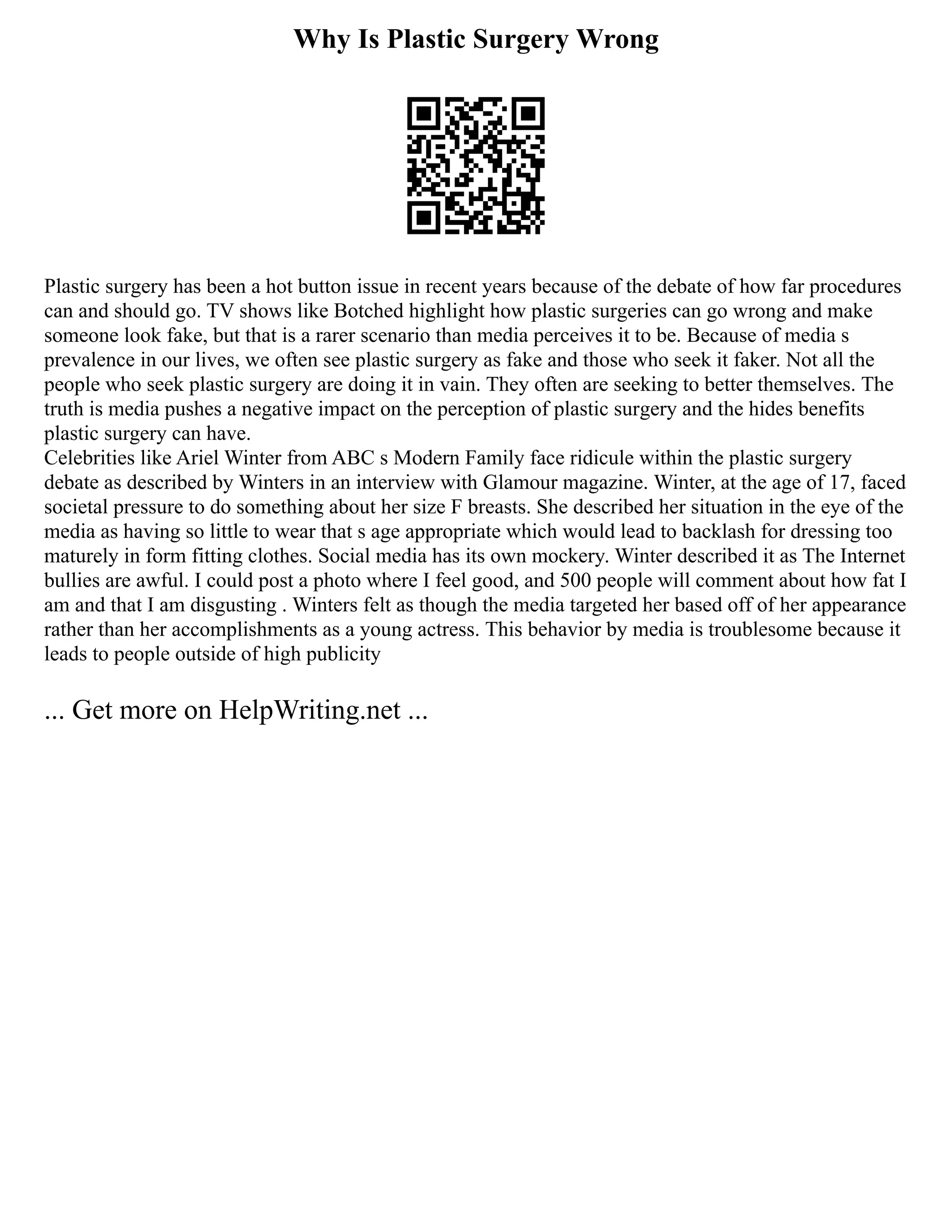 Why Is Plastic Surgery Wrong
Plastic surgery has been a hot button issue in recent years because of the debate of how far procedures
can and should go. TV shows like Botched highlight how plastic surgeries can go wrong and make
someone look fake, but that is a rarer scenario than media perceives it to be. Because of media s
prevalence in our lives, we often see plastic surgery as fake and those who seek it faker. Not all the
people who seek plastic surgery are doing it in vain. They often are seeking to better themselves. The
truth is media pushes a negative impact on the perception of plastic surgery and the hides benefits
plastic surgery can have.
Celebrities like Ariel Winter from ABC s Modern Family face ridicule within the plastic surgery
debate as described by Winters in an interview with Glamour magazine. Winter, at the age of 17, faced
societal pressure to do something about her size F breasts. She described her situation in the eye of the
media as having so little to wear that s age appropriate which would lead to backlash for dressing too
maturely in form fitting clothes. Social media has its own mockery. Winter described it as The Internet
bullies are awful. I could post a photo where I feel good, and 500 people will comment about how fat I
am and that I am disgusting . Winters felt as though the media targeted her based off of her appearance
rather than her accomplishments as a young actress. This behavior by media is troublesome because it
leads to people outside of high publicity
... Get more on HelpWriting.net ...
 
