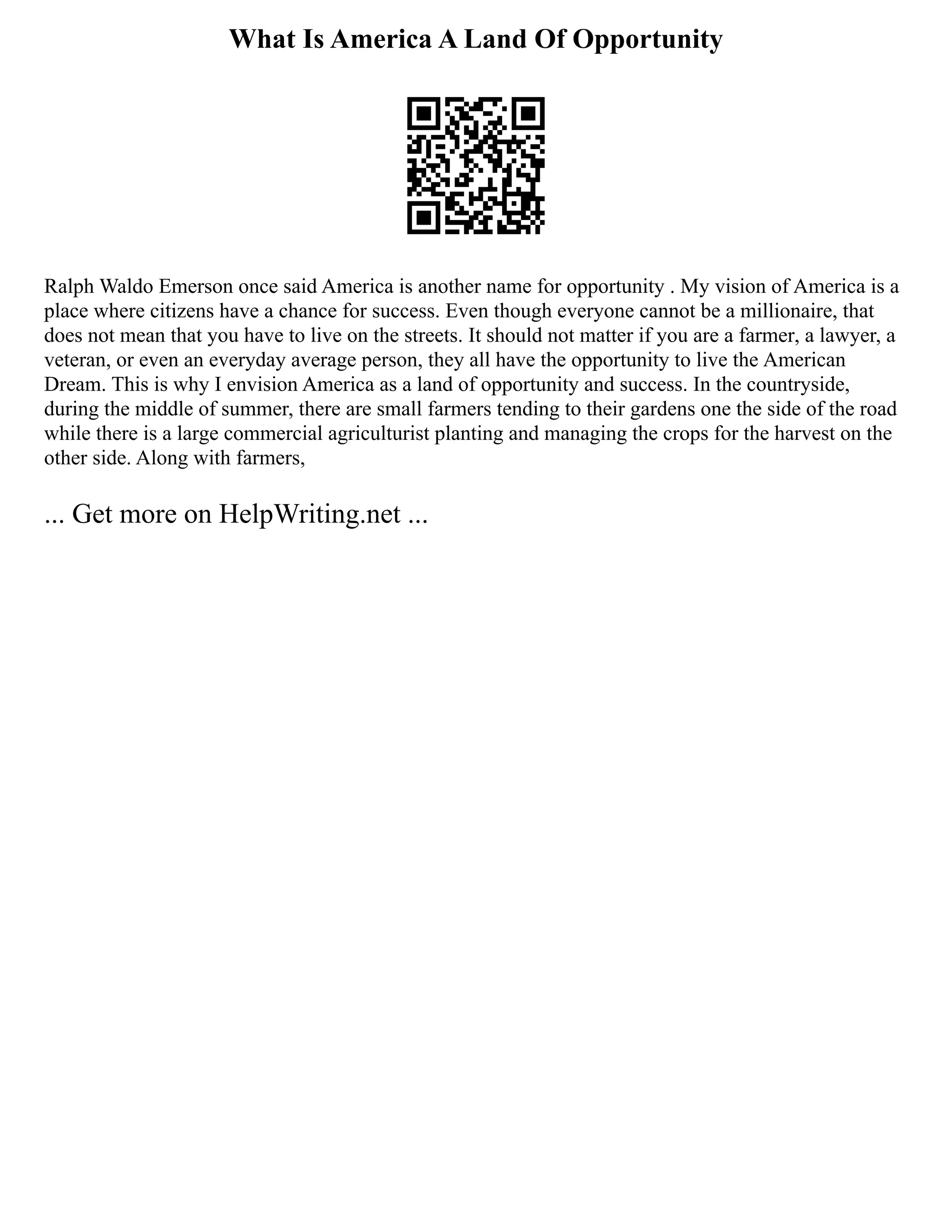 What Is America A Land Of Opportunity
Ralph Waldo Emerson once said America is another name for opportunity . My vision of America is a
place where citizens have a chance for success. Even though everyone cannot be a millionaire, that
does not mean that you have to live on the streets. It should not matter if you are a farmer, a lawyer, a
veteran, or even an everyday average person, they all have the opportunity to live the American
Dream. This is why I envision America as a land of opportunity and success. In the countryside,
during the middle of summer, there are small farmers tending to their gardens one the side of the road
while there is a large commercial agriculturist planting and managing the crops for the harvest on the
other side. Along with farmers,
... Get more on HelpWriting.net ...
 