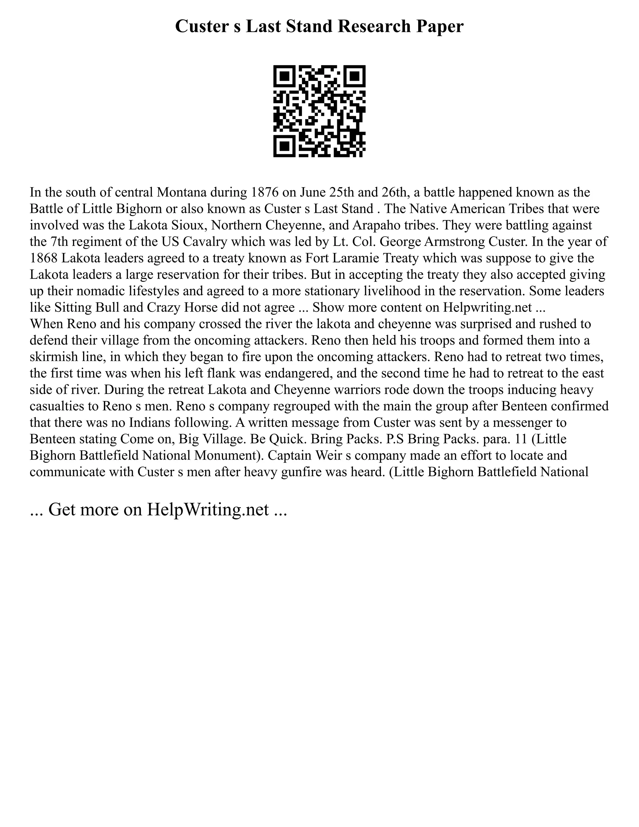 Custer s Last Stand Research Paper
In the south of central Montana during 1876 on June 25th and 26th, a battle happened known as the
Battle of Little Bighorn or also known as Custer s Last Stand . The Native American Tribes that were
involved was the Lakota Sioux, Northern Cheyenne, and Arapaho tribes. They were battling against
the 7th regiment of the US Cavalry which was led by Lt. Col. George Armstrong Custer. In the year of
1868 Lakota leaders agreed to a treaty known as Fort Laramie Treaty which was suppose to give the
Lakota leaders a large reservation for their tribes. But in accepting the treaty they also accepted giving
up their nomadic lifestyles and agreed to a more stationary livelihood in the reservation. Some leaders
like Sitting Bull and Crazy Horse did not agree ... Show more content on Helpwriting.net ...
When Reno and his company crossed the river the lakota and cheyenne was surprised and rushed to
defend their village from the oncoming attackers. Reno then held his troops and formed them into a
skirmish line, in which they began to fire upon the oncoming attackers. Reno had to retreat two times,
the first time was when his left flank was endangered, and the second time he had to retreat to the east
side of river. During the retreat Lakota and Cheyenne warriors rode down the troops inducing heavy
casualties to Reno s men. Reno s company regrouped with the main the group after Benteen confirmed
that there was no Indians following. A written message from Custer was sent by a messenger to
Benteen stating Come on, Big Village. Be Quick. Bring Packs. P.S Bring Packs. para. 11 (Little
Bighorn Battlefield National Monument). Captain Weir s company made an effort to locate and
communicate with Custer s men after heavy gunfire was heard. (Little Bighorn Battlefield National
... Get more on HelpWriting.net ...
 