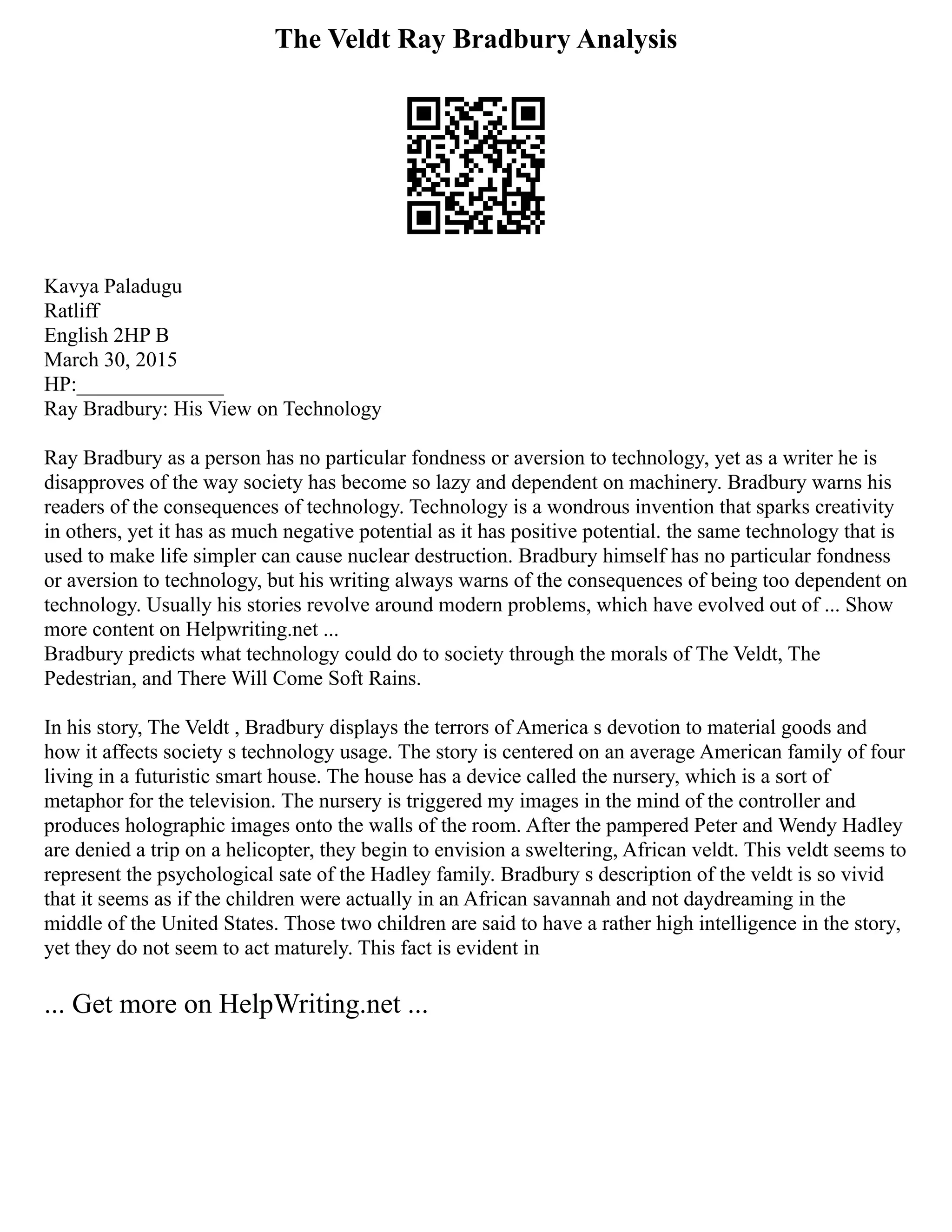 The Veldt Ray Bradbury Analysis
Kavya Paladugu
Ratliff
English 2HP B
March 30, 2015
HP:______________
Ray Bradbury: His View on Technology
Ray Bradbury as a person has no particular fondness or aversion to technology, yet as a writer he is
disapproves of the way society has become so lazy and dependent on machinery. Bradbury warns his
readers of the consequences of technology. Technology is a wondrous invention that sparks creativity
in others, yet it has as much negative potential as it has positive potential. the same technology that is
used to make life simpler can cause nuclear destruction. Bradbury himself has no particular fondness
or aversion to technology, but his writing always warns of the consequences of being too dependent on
technology. Usually his stories revolve around modern problems, which have evolved out of ... Show
more content on Helpwriting.net ...
Bradbury predicts what technology could do to society through the morals of The Veldt, The
Pedestrian, and There Will Come Soft Rains.
In his story, The Veldt , Bradbury displays the terrors of America s devotion to material goods and
how it affects society s technology usage. The story is centered on an average American family of four
living in a futuristic smart house. The house has a device called the nursery, which is a sort of
metaphor for the television. The nursery is triggered my images in the mind of the controller and
produces holographic images onto the walls of the room. After the pampered Peter and Wendy Hadley
are denied a trip on a helicopter, they begin to envision a sweltering, African veldt. This veldt seems to
represent the psychological sate of the Hadley family. Bradbury s description of the veldt is so vivid
that it seems as if the children were actually in an African savannah and not daydreaming in the
middle of the United States. Those two children are said to have a rather high intelligence in the story,
yet they do not seem to act maturely. This fact is evident in
... Get more on HelpWriting.net ...
 