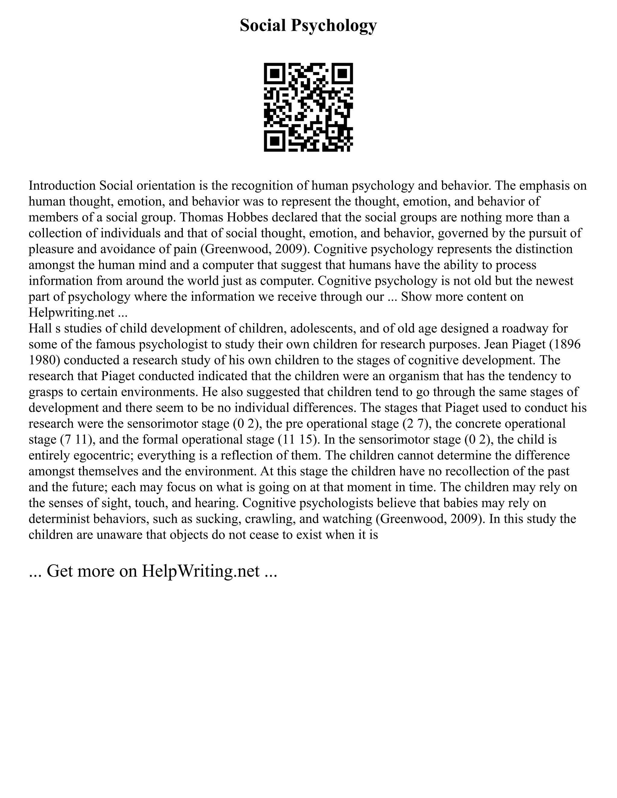 Social Psychology
Introduction Social orientation is the recognition of human psychology and behavior. The emphasis on
human thought, emotion, and behavior was to represent the thought, emotion, and behavior of
members of a social group. Thomas Hobbes declared that the social groups are nothing more than a
collection of individuals and that of social thought, emotion, and behavior, governed by the pursuit of
pleasure and avoidance of pain (Greenwood, 2009). Cognitive psychology represents the distinction
amongst the human mind and a computer that suggest that humans have the ability to process
information from around the world just as computer. Cognitive psychology is not old but the newest
part of psychology where the information we receive through our ... Show more content on
Helpwriting.net ...
Hall s studies of child development of children, adolescents, and of old age designed a roadway for
some of the famous psychologist to study their own children for research purposes. Jean Piaget (1896
1980) conducted a research study of his own children to the stages of cognitive development. The
research that Piaget conducted indicated that the children were an organism that has the tendency to
grasps to certain environments. He also suggested that children tend to go through the same stages of
development and there seem to be no individual differences. The stages that Piaget used to conduct his
research were the sensorimotor stage (0 2), the pre operational stage (2 7), the concrete operational
stage (7 11), and the formal operational stage (11 15). In the sensorimotor stage (0 2), the child is
entirely egocentric; everything is a reflection of them. The children cannot determine the difference
amongst themselves and the environment. At this stage the children have no recollection of the past
and the future; each may focus on what is going on at that moment in time. The children may rely on
the senses of sight, touch, and hearing. Cognitive psychologists believe that babies may rely on
determinist behaviors, such as sucking, crawling, and watching (Greenwood, 2009). In this study the
children are unaware that objects do not cease to exist when it is
... Get more on HelpWriting.net ...
 