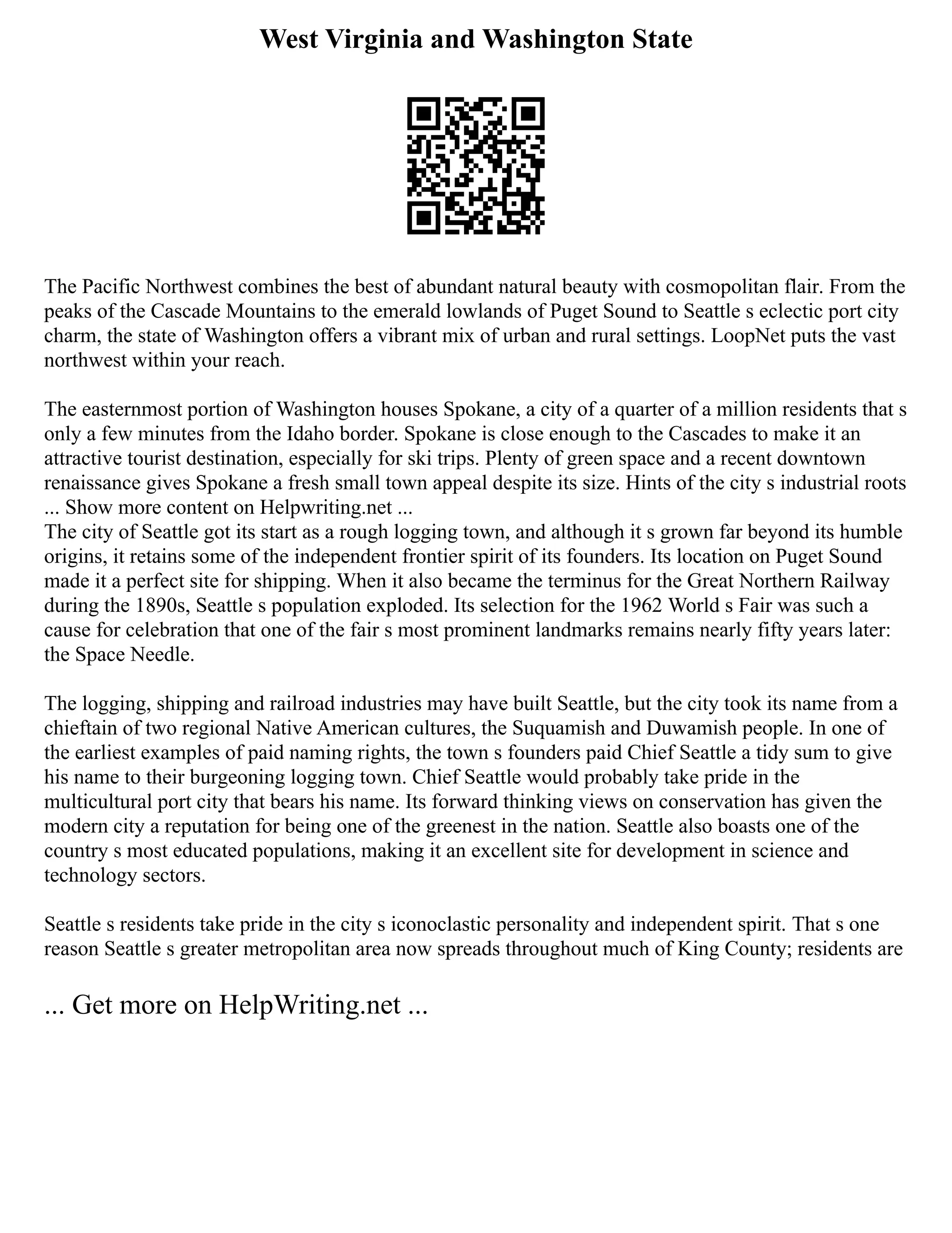West Virginia and Washington State
The Pacific Northwest combines the best of abundant natural beauty with cosmopolitan flair. From the
peaks of the Cascade Mountains to the emerald lowlands of Puget Sound to Seattle s eclectic port city
charm, the state of Washington offers a vibrant mix of urban and rural settings. LoopNet puts the vast
northwest within your reach.
The easternmost portion of Washington houses Spokane, a city of a quarter of a million residents that s
only a few minutes from the Idaho border. Spokane is close enough to the Cascades to make it an
attractive tourist destination, especially for ski trips. Plenty of green space and a recent downtown
renaissance gives Spokane a fresh small town appeal despite its size. Hints of the city s industrial roots
... Show more content on Helpwriting.net ...
The city of Seattle got its start as a rough logging town, and although it s grown far beyond its humble
origins, it retains some of the independent frontier spirit of its founders. Its location on Puget Sound
made it a perfect site for shipping. When it also became the terminus for the Great Northern Railway
during the 1890s, Seattle s population exploded. Its selection for the 1962 World s Fair was such a
cause for celebration that one of the fair s most prominent landmarks remains nearly fifty years later:
the Space Needle.
The logging, shipping and railroad industries may have built Seattle, but the city took its name from a
chieftain of two regional Native American cultures, the Suquamish and Duwamish people. In one of
the earliest examples of paid naming rights, the town s founders paid Chief Seattle a tidy sum to give
his name to their burgeoning logging town. Chief Seattle would probably take pride in the
multicultural port city that bears his name. Its forward thinking views on conservation has given the
modern city a reputation for being one of the greenest in the nation. Seattle also boasts one of the
country s most educated populations, making it an excellent site for development in science and
technology sectors.
Seattle s residents take pride in the city s iconoclastic personality and independent spirit. That s one
reason Seattle s greater metropolitan area now spreads throughout much of King County; residents are
... Get more on HelpWriting.net ...
 