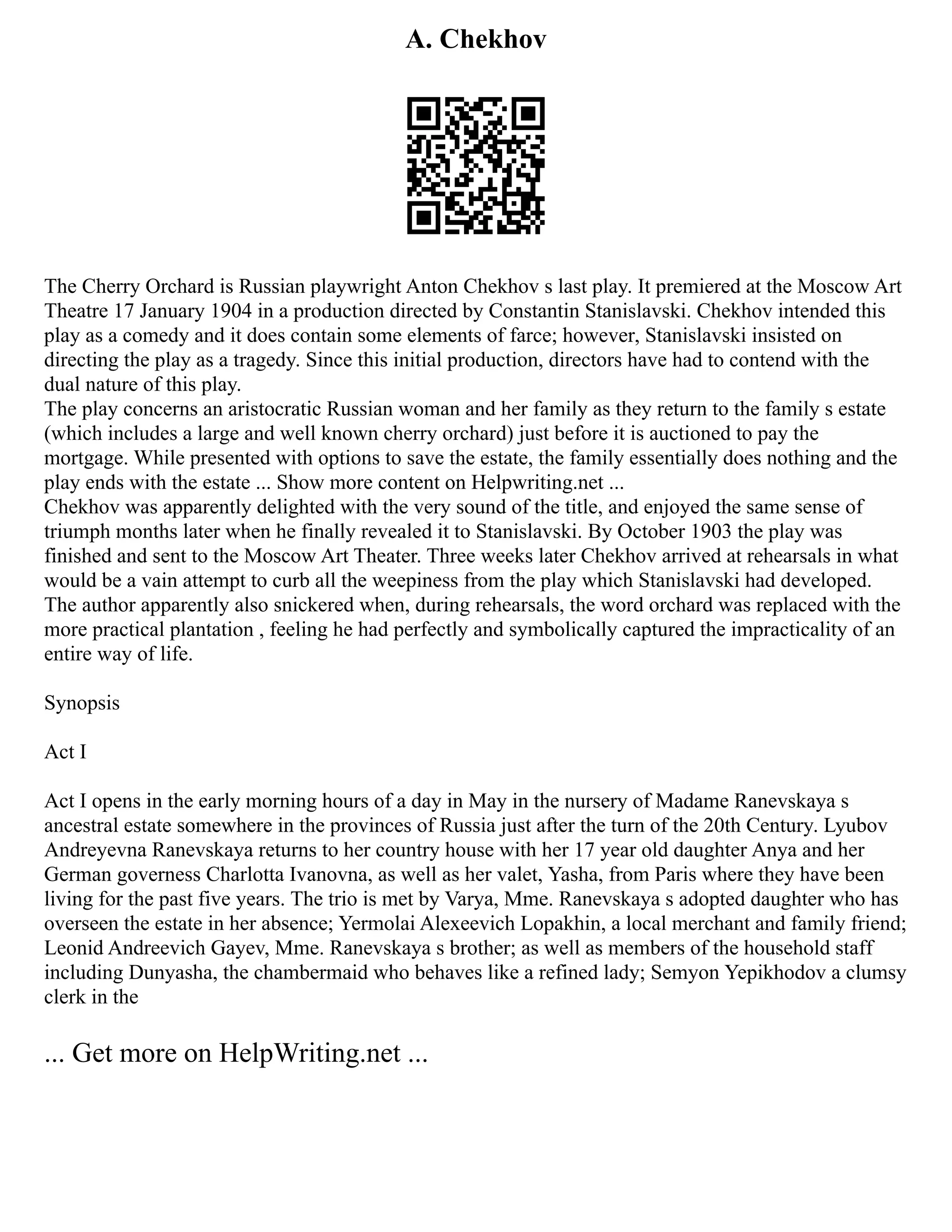 A. Chekhov
The Cherry Orchard is Russian playwright Anton Chekhov s last play. It premiered at the Moscow Art
Theatre 17 January 1904 in a production directed by Constantin Stanislavski. Chekhov intended this
play as a comedy and it does contain some elements of farce; however, Stanislavski insisted on
directing the play as a tragedy. Since this initial production, directors have had to contend with the
dual nature of this play.
The play concerns an aristocratic Russian woman and her family as they return to the family s estate
(which includes a large and well known cherry orchard) just before it is auctioned to pay the
mortgage. While presented with options to save the estate, the family essentially does nothing and the
play ends with the estate ... Show more content on Helpwriting.net ...
Chekhov was apparently delighted with the very sound of the title, and enjoyed the same sense of
triumph months later when he finally revealed it to Stanislavski. By October 1903 the play was
finished and sent to the Moscow Art Theater. Three weeks later Chekhov arrived at rehearsals in what
would be a vain attempt to curb all the weepiness from the play which Stanislavski had developed.
The author apparently also snickered when, during rehearsals, the word orchard was replaced with the
more practical plantation , feeling he had perfectly and symbolically captured the impracticality of an
entire way of life.
Synopsis
Act I
Act I opens in the early morning hours of a day in May in the nursery of Madame Ranevskaya s
ancestral estate somewhere in the provinces of Russia just after the turn of the 20th Century. Lyubov
Andreyevna Ranevskaya returns to her country house with her 17 year old daughter Anya and her
German governess Charlotta Ivanovna, as well as her valet, Yasha, from Paris where they have been
living for the past five years. The trio is met by Varya, Mme. Ranevskaya s adopted daughter who has
overseen the estate in her absence; Yermolai Alexeevich Lopakhin, a local merchant and family friend;
Leonid Andreevich Gayev, Mme. Ranevskaya s brother; as well as members of the household staff
including Dunyasha, the chambermaid who behaves like a refined lady; Semyon Yepikhodov a clumsy
clerk in the
... Get more on HelpWriting.net ...
 