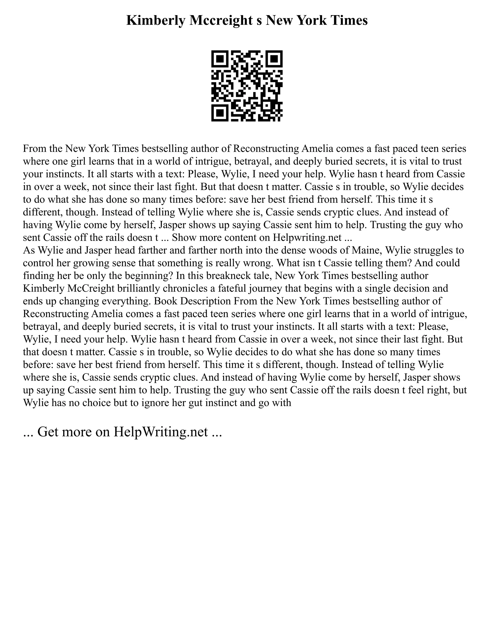 Kimberly Mccreight s New York Times
From the New York Times bestselling author of Reconstructing Amelia comes a fast paced teen series
where one girl learns that in a world of intrigue, betrayal, and deeply buried secrets, it is vital to trust
your instincts. It all starts with a text: Please, Wylie, I need your help. Wylie hasn t heard from Cassie
in over a week, not since their last fight. But that doesn t matter. Cassie s in trouble, so Wylie decides
to do what she has done so many times before: save her best friend from herself. This time it s
different, though. Instead of telling Wylie where she is, Cassie sends cryptic clues. And instead of
having Wylie come by herself, Jasper shows up saying Cassie sent him to help. Trusting the guy who
sent Cassie off the rails doesn t ... Show more content on Helpwriting.net ...
As Wylie and Jasper head farther and farther north into the dense woods of Maine, Wylie struggles to
control her growing sense that something is really wrong. What isn t Cassie telling them? And could
finding her be only the beginning? In this breakneck tale, New York Times bestselling author
Kimberly McCreight brilliantly chronicles a fateful journey that begins with a single decision and
ends up changing everything. Book Description From the New York Times bestselling author of
Reconstructing Amelia comes a fast paced teen series where one girl learns that in a world of intrigue,
betrayal, and deeply buried secrets, it is vital to trust your instincts. It all starts with a text: Please,
Wylie, I need your help. Wylie hasn t heard from Cassie in over a week, not since their last fight. But
that doesn t matter. Cassie s in trouble, so Wylie decides to do what she has done so many times
before: save her best friend from herself. This time it s different, though. Instead of telling Wylie
where she is, Cassie sends cryptic clues. And instead of having Wylie come by herself, Jasper shows
up saying Cassie sent him to help. Trusting the guy who sent Cassie off the rails doesn t feel right, but
Wylie has no choice but to ignore her gut instinct and go with
... Get more on HelpWriting.net ...
 