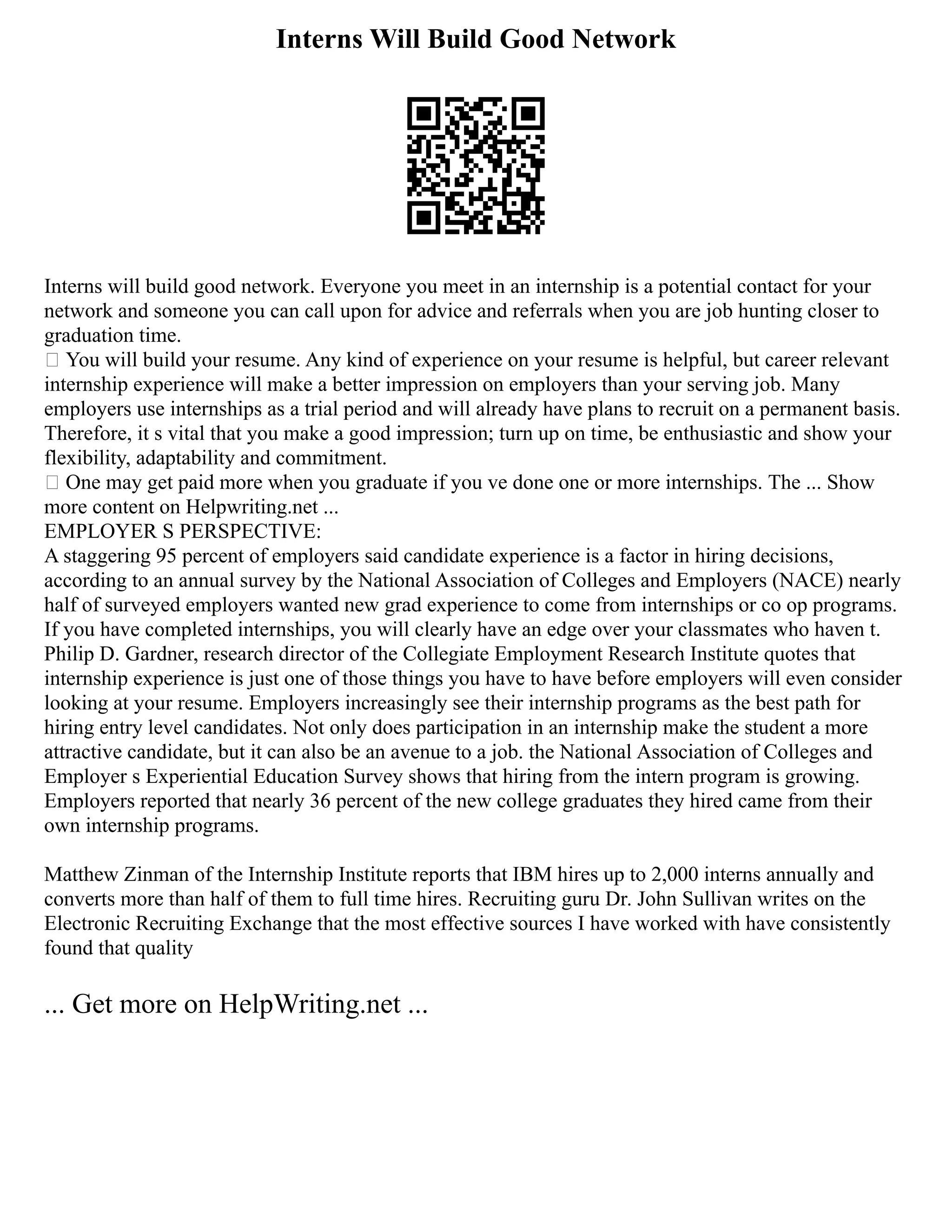 Interns Will Build Good Network
Interns will build good network. Everyone you meet in an internship is a potential contact for your
network and someone you can call upon for advice and referrals when you are job hunting closer to
graduation time.
 You will build your resume. Any kind of experience on your resume is helpful, but career relevant
internship experience will make a better impression on employers than your serving job. Many
employers use internships as a trial period and will already have plans to recruit on a permanent basis.
Therefore, it s vital that you make a good impression; turn up on time, be enthusiastic and show your
flexibility, adaptability and commitment.
 One may get paid more when you graduate if you ve done one or more internships. The ... Show
more content on Helpwriting.net ...
EMPLOYER S PERSPECTIVE:
A staggering 95 percent of employers said candidate experience is a factor in hiring decisions,
according to an annual survey by the National Association of Colleges and Employers (NACE) nearly
half of surveyed employers wanted new grad experience to come from internships or co op programs.
If you have completed internships, you will clearly have an edge over your classmates who haven t.
Philip D. Gardner, research director of the Collegiate Employment Research Institute quotes that
internship experience is just one of those things you have to have before employers will even consider
looking at your resume. Employers increasingly see their internship programs as the best path for
hiring entry level candidates. Not only does participation in an internship make the student a more
attractive candidate, but it can also be an avenue to a job. the National Association of Colleges and
Employer s Experiential Education Survey shows that hiring from the intern program is growing.
Employers reported that nearly 36 percent of the new college graduates they hired came from their
own internship programs.
Matthew Zinman of the Internship Institute reports that IBM hires up to 2,000 interns annually and
converts more than half of them to full time hires. Recruiting guru Dr. John Sullivan writes on the
Electronic Recruiting Exchange that the most effective sources I have worked with have consistently
found that quality
... Get more on HelpWriting.net ...
 