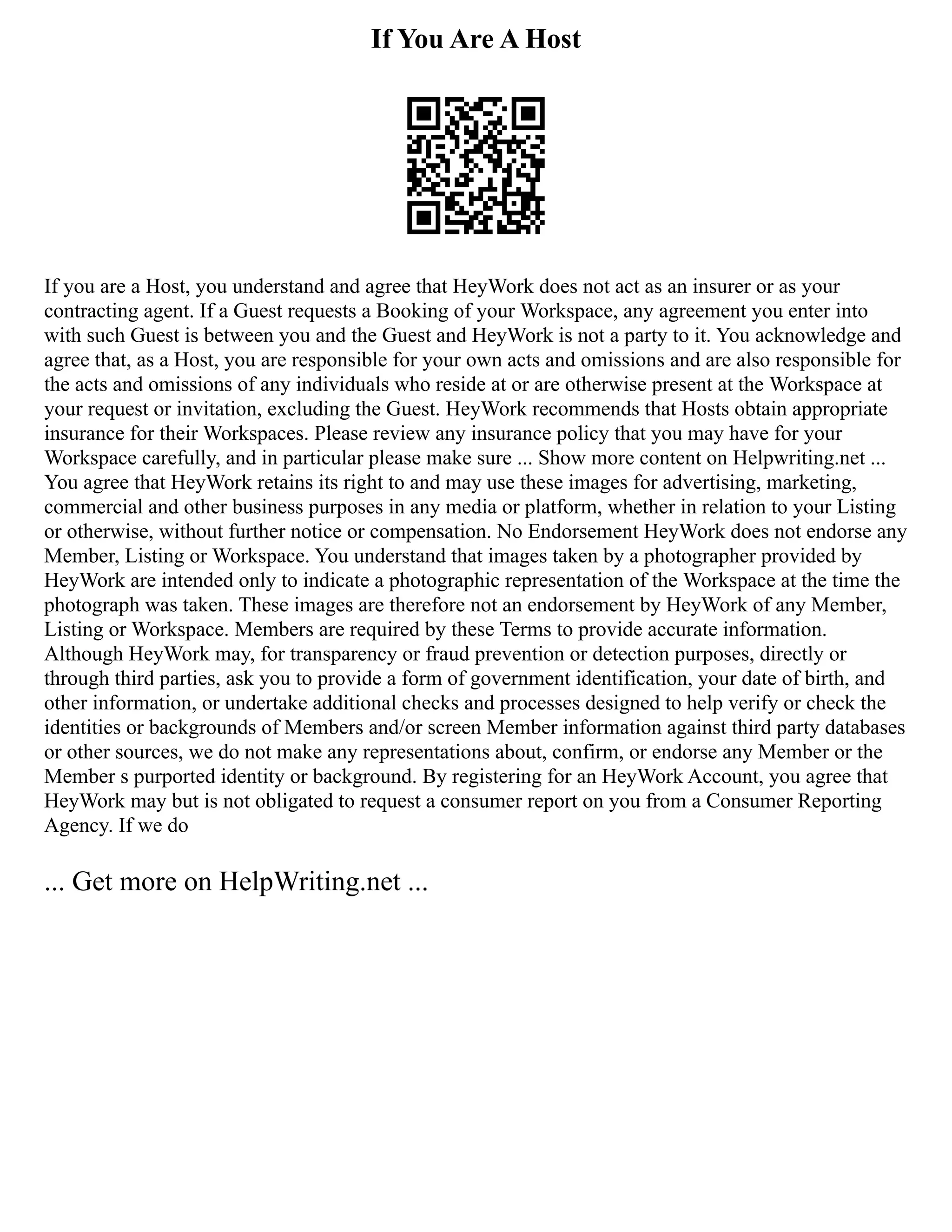 If You Are A Host
If you are a Host, you understand and agree that HeyWork does not act as an insurer or as your
contracting agent. If a Guest requests a Booking of your Workspace, any agreement you enter into
with such Guest is between you and the Guest and HeyWork is not a party to it. You acknowledge and
agree that, as a Host, you are responsible for your own acts and omissions and are also responsible for
the acts and omissions of any individuals who reside at or are otherwise present at the Workspace at
your request or invitation, excluding the Guest. HeyWork recommends that Hosts obtain appropriate
insurance for their Workspaces. Please review any insurance policy that you may have for your
Workspace carefully, and in particular please make sure ... Show more content on Helpwriting.net ...
You agree that HeyWork retains its right to and may use these images for advertising, marketing,
commercial and other business purposes in any media or platform, whether in relation to your Listing
or otherwise, without further notice or compensation. No Endorsement HeyWork does not endorse any
Member, Listing or Workspace. You understand that images taken by a photographer provided by
HeyWork are intended only to indicate a photographic representation of the Workspace at the time the
photograph was taken. These images are therefore not an endorsement by HeyWork of any Member,
Listing or Workspace. Members are required by these Terms to provide accurate information.
Although HeyWork may, for transparency or fraud prevention or detection purposes, directly or
through third parties, ask you to provide a form of government identification, your date of birth, and
other information, or undertake additional checks and processes designed to help verify or check the
identities or backgrounds of Members and/or screen Member information against third party databases
or other sources, we do not make any representations about, confirm, or endorse any Member or the
Member s purported identity or background. By registering for an HeyWork Account, you agree that
HeyWork may but is not obligated to request a consumer report on you from a Consumer Reporting
Agency. If we do
... Get more on HelpWriting.net ...
 