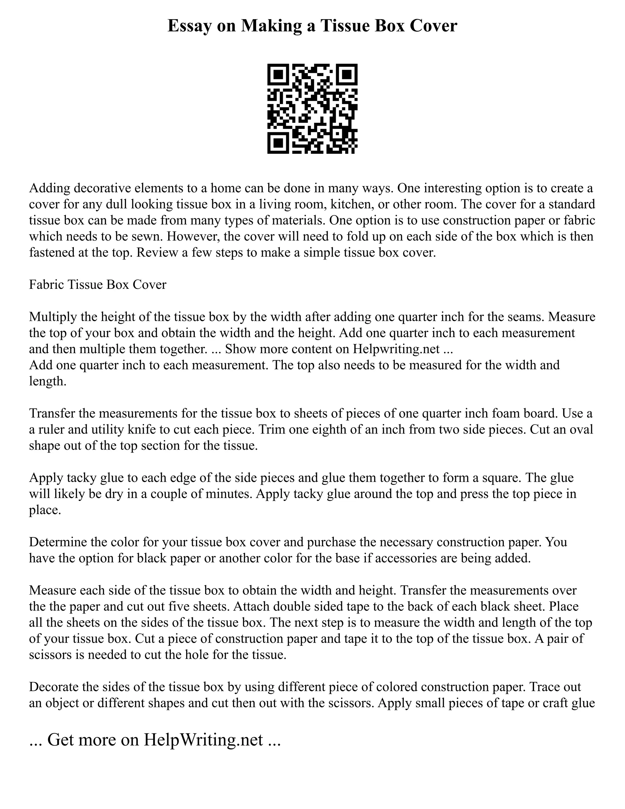 Essay on Making a Tissue Box Cover
Adding decorative elements to a home can be done in many ways. One interesting option is to create a
cover for any dull looking tissue box in a living room, kitchen, or other room. The cover for a standard
tissue box can be made from many types of materials. One option is to use construction paper or fabric
which needs to be sewn. However, the cover will need to fold up on each side of the box which is then
fastened at the top. Review a few steps to make a simple tissue box cover.
Fabric Tissue Box Cover
Multiply the height of the tissue box by the width after adding one quarter inch for the seams. Measure
the top of your box and obtain the width and the height. Add one quarter inch to each measurement
and then multiple them together. ... Show more content on Helpwriting.net ...
Add one quarter inch to each measurement. The top also needs to be measured for the width and
length.
Transfer the measurements for the tissue box to sheets of pieces of one quarter inch foam board. Use a
a ruler and utility knife to cut each piece. Trim one eighth of an inch from two side pieces. Cut an oval
shape out of the top section for the tissue.
Apply tacky glue to each edge of the side pieces and glue them together to form a square. The glue
will likely be dry in a couple of minutes. Apply tacky glue around the top and press the top piece in
place.
Determine the color for your tissue box cover and purchase the necessary construction paper. You
have the option for black paper or another color for the base if accessories are being added.
Measure each side of the tissue box to obtain the width and height. Transfer the measurements over
the the paper and cut out five sheets. Attach double sided tape to the back of each black sheet. Place
all the sheets on the sides of the tissue box. The next step is to measure the width and length of the top
of your tissue box. Cut a piece of construction paper and tape it to the top of the tissue box. A pair of
scissors is needed to cut the hole for the tissue.
Decorate the sides of the tissue box by using different piece of colored construction paper. Trace out
an object or different shapes and cut then out with the scissors. Apply small pieces of tape or craft glue
... Get more on HelpWriting.net ...
 