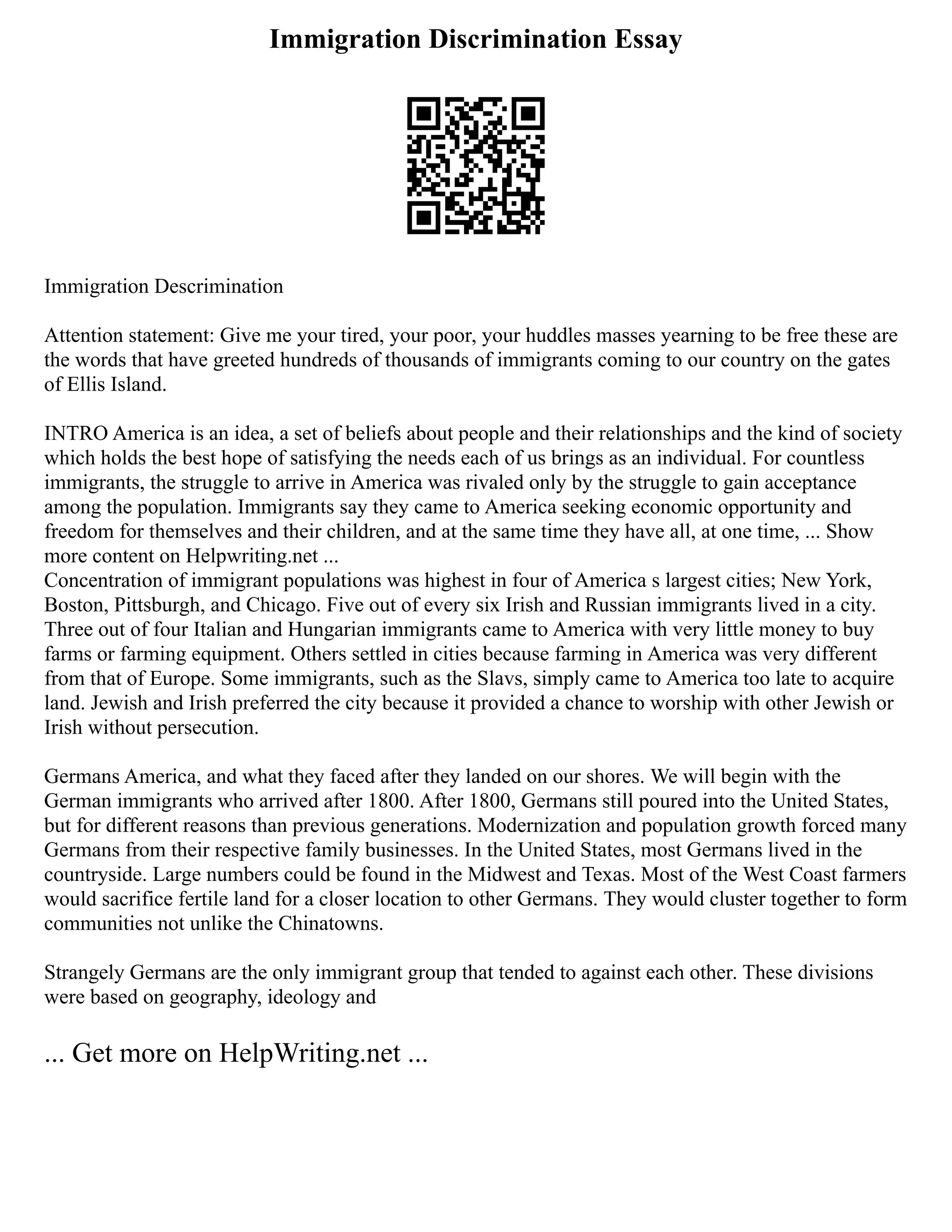 Immigration Discrimination Essay
Immigration Descrimination
Attention statement: Give me your tired, your poor, your huddles masses yearning to be free these are
the words that have greeted hundreds of thousands of immigrants coming to our country on the gates
of Ellis Island.
INTRO America is an idea, a set of beliefs about people and their relationships and the kind of society
which holds the best hope of satisfying the needs each of us brings as an individual. For countless
immigrants, the struggle to arrive in America was rivaled only by the struggle to gain acceptance
among the population. Immigrants say they came to America seeking economic opportunity and
freedom for themselves and their children, and at the same time they have all, at one time, ... Show
more content on Helpwriting.net ...
Concentration of immigrant populations was highest in four of America s largest cities; New York,
Boston, Pittsburgh, and Chicago. Five out of every six Irish and Russian immigrants lived in a city.
Three out of four Italian and Hungarian immigrants came to America with very little money to buy
farms or farming equipment. Others settled in cities because farming in America was very different
from that of Europe. Some immigrants, such as the Slavs, simply came to America too late to acquire
land. Jewish and Irish preferred the city because it provided a chance to worship with other Jewish or
Irish without persecution.
Germans America, and what they faced after they landed on our shores. We will begin with the
German immigrants who arrived after 1800. After 1800, Germans still poured into the United States,
but for different reasons than previous generations. Modernization and population growth forced many
Germans from their respective family businesses. In the United States, most Germans lived in the
countryside. Large numbers could be found in the Midwest and Texas. Most of the West Coast farmers
would sacrifice fertile land for a closer location to other Germans. They would cluster together to form
communities not unlike the Chinatowns.
Strangely Germans are the only immigrant group that tended to against each other. These divisions
were based on geography, ideology and
... Get more on HelpWriting.net ...
 